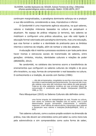 OLIVEIRA, Ivanilde Apoluceno de; SOUZA, Sulivan Ferreira de (Org.). Diferentes
olhares epistemológicos sobre a educação. Belém: CCSE-UEPA, 2017
164
continuam marginalizados, o paradigma dominante esforçou-se e produzir
a sua não-existência, considerando-a rasa, improdutiva e inferior.
O Candomblé é uma importante agência educativa, na qual saberes,
valores e tradições milenares baseados na cultura se perpetuam e
atualizam. No espaço de prática religiosa (o terreiro), tais saberes se
mobilizam e configuram uma prática educativa, que não está ligada à
educação formal valorizada pelo paradigma dominante, mas uma educação,
que visa formar o caráter e a identidade do praticante para os âmbitos
internos e externos da religião, além de nortear a vida dos adeptos.
A educação não é restrita a processos escolares e por toda parte deve
haver tramas e estruturas sociais de transmissão de saberes, entre
gerações: símbolos, intuitos, identidades culturais e relações de poder
(BRANDÃO, 2012).
No candomblé, no cotidiano dos terreiros ocorre a transferência de
ensinamentos que configuram os saberes culturais da religião e do povo
afro-brasileiro, ou seja, formas de compreender o real baseados na cultura.
O conhecimento e a tradição, de acordo com Santos (1986):
... não são armazenados, congelados na escrita e nos arquivos, mas
revividos e realimentados permanentemente. Os arquivos são vivos,
são cadeias cujos elos são indivíduos mais sábios de cada geração.
Trata-se de uma sabedoria iniciática em que princípio básico da
comunicação é constituído pela relação interpessoal (SANTOS,
1986, p. 51).
Para Albuquerque (2015) os Saberes Culturais são definidos como:
uma forma singular de inteligibilidade do real, fincada na cultura,
com raízes na urdidura das relações com os outros, com a qual
determinados grupos reinventam criativamente o cotidiano,
negociam, criam táticas de sobrevivência, transmitem seus saberes
e perpetuam seus valores e tradições.(ALBUQUERQUE, 2015, p.
662)
Tais saberes culturais, como a autora propõe existem na dimensão da
prática, mas não devem ser entendidos como pré-saber ou como mera luta
pela sobrevivência e sim compreendidos como outra forma de saber,
 