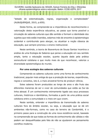 OLIVEIRA, Ivanilde Apoluceno de; SOUZA, Sulivan Ferreira de (Org.). Diferentes
olhares epistemológicos sobre a educação. Belém: CCSE-UEPA, 2017
165
“dotado de sistematização, regras, organização e complexidade”
(ALBUQUERQUE, 2015, p.659).
Desta forma, ao compreende-se a importância do reconhecimento e
valorização desta experiência educativa, ao passo que torna possível a
circulação de saberes culturais que dão sentido e formam a identidade dos
sujeitos que nela estão inseridos, estamos indo de encontro à epistemologia
ocidental e contribuindo para alargar, ou atualizar a noção clássica de
educação, que sempre priorizou o ensino institucional.
Neste sentindo, a teoria de Boaventura de Sousa Santos incentiva a
análise de uma Ecologia de Saberes que pense a educação em seu sentido
amplo, tanto a educação escolar, quanto àquela dada pela prática
sociocultural cotidiana e que muito mais do que reconhecer, valorize a
diversidade epistemológica do mundo.
Por uma ecologia dos saberes culturais
Compreendo os saberes culturais como uma forma de conhecimento
tradicional, popular mais antiga do que a produção de teorias, experiências,
regras e conceitos, isto é, a mais ancestral forma de produzir ciência.
Estes saberes foram produzidos ao longo de anos e são fruto das
diferentes maneiras de ser e viver de comunidades que estão ao Sul da
linha abissal. É um conhecimento intimamente ligado aos seus processos
culturais, históricos e identitários, formados a partir de uma prática social
cotidiana entre a comunidade e o meio em que vivem.
Neste sentido, entender a importância da transmissão de saberes
culturais fora do âmbito escolar, ou seja, a educação que se dá em
ambientes não-formais, como no caso do terreiro de Candomblé, é o
primeiro passo para a construção de uma nova existência social, baseada
na compreensão de que todas as formas de conhecimento são válidas e não
podem ser desqualificadas pelo fato de não se ajustarem ao pensamento
científico moderno.
 
