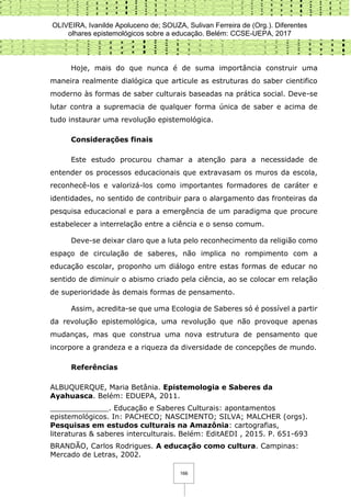 OLIVEIRA, Ivanilde Apoluceno de; SOUZA, Sulivan Ferreira de (Org.). Diferentes
olhares epistemológicos sobre a educação. Belém: CCSE-UEPA, 2017
166
Hoje, mais do que nunca é de suma importância construir uma
maneira realmente dialógica que articule as estruturas do saber cientifico
moderno às formas de saber culturais baseadas na prática social. Deve-se
lutar contra a supremacia de qualquer forma única de saber e acima de
tudo instaurar uma revolução epistemológica.
Considerações finais
Este estudo procurou chamar a atenção para a necessidade de
entender os processos educacionais que extravasam os muros da escola,
reconhecê-los e valorizá-los como importantes formadores de caráter e
identidades, no sentido de contribuir para o alargamento das fronteiras da
pesquisa educacional e para a emergência de um paradigma que procure
estabelecer a interrelação entre a ciência e o senso comum.
Deve-se deixar claro que a luta pelo reconhecimento da religião como
espaço de circulação de saberes, não implica no rompimento com a
educação escolar, proponho um diálogo entre estas formas de educar no
sentido de diminuir o abismo criado pela ciência, ao se colocar em relação
de superioridade às demais formas de pensamento.
Assim, acredita-se que uma Ecologia de Saberes só é possível a partir
da revolução epistemológica, uma revolução que não provoque apenas
mudanças, mas que construa uma nova estrutura de pensamento que
incorpore a grandeza e a riqueza da diversidade de concepções de mundo.
Referências
ALBUQUERQUE, Maria Betânia. Epistemologia e Saberes da
Ayahuasca. Belém: EDUEPA, 2011.
_____________. Educação e Saberes Culturais: apontamentos
epistemológicos. In: PACHECO; NASCIMENTO; SILVA; MALCHER (orgs).
Pesquisas em estudos culturais na Amazônia: cartografias,
literaturas & saberes interculturais. Belém: EditAEDI , 2015. P. 651-693
BRANDÃO, Carlos Rodrigues. A educação como cultura. Campinas:
Mercado de Letras, 2002.
 