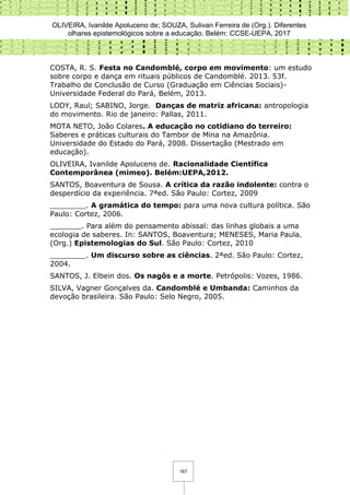 OLIVEIRA, Ivanilde Apoluceno de; SOUZA, Sulivan Ferreira de (Org.). Diferentes
olhares epistemológicos sobre a educação. Belém: CCSE-UEPA, 2017
167
COSTA, R. S. Festa no Candomblé, corpo em movimento: um estudo
sobre corpo e dança em rituais públicos de Candomblé. 2013. 53f.
Trabalho de Conclusão de Curso (Graduação em Ciências Sociais)-
Universidade Federal do Pará, Belém, 2013.
LODY, Raul; SABINO, Jorge. Danças de matriz africana: antropologia
do movimento. Rio de janeiro: Pallas, 2011.
MOTA NETO, João Colares. A educação no cotidiano do terreiro:
Saberes e práticas culturais do Tambor de Mina na Amazônia.
Universidade do Estado do Pará, 2008. Dissertação (Mestrado em
educação).
OLIVEIRA, Ivanilde Apoluceno de. Racionalidade Científica
Contemporânea (mimeo). Belém:UEPA,2012.
SANTOS, Boaventura de Sousa. A crítica da razão indolente: contra o
desperdício da experiência. 7ªed. São Paulo: Cortez, 2009
________. A gramática do tempo: para uma nova cultura política. São
Paulo: Cortez, 2006.
_______. Para além do pensamento abissal: das linhas globais a uma
ecologia de saberes. In: SANTOS, Boaventura; MENESES, Maria Paula.
(Org.) Epistemologias do Sul. São Paulo: Cortez, 2010
________. Um discurso sobre as ciências. 2ªed. São Paulo: Cortez,
2004.
SANTOS, J. Elbein dos. Os nagôs e a morte. Petrópolis: Vozes, 1986.
SILVA, Vagner Gonçalves da. Candomblé e Umbanda: Caminhos da
devoção brasileira. São Paulo: Selo Negro, 2005.
 