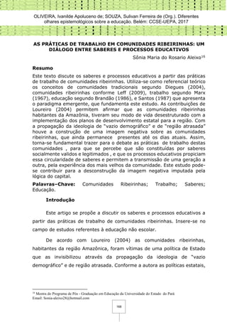 OLIVEIRA, Ivanilde Apoluceno de; SOUZA, Sulivan Ferreira de (Org.). Diferentes
olhares epistemológicos sobre a educação. Belém: CCSE-UEPA, 2017
168
AS PRÁTICAS DE TRABALHO EM COMUNIDADES RIBEIRINHAS: UM
DIÁLOGO ENTRE SABERES E PROCESSOS EDUCATIVOS
Sônia Maria do Rosario Aleixo16
Resumo
Este texto discute os saberes e processos educativos a partir das práticas
de trabalho de comunidades ribeirinhas. Utiliza-se como referencial teórico
os conceitos de comunidades tradicionais segundo Diegues (2004),
comunidades ribeirinhas conforme Leff (2009), trabalho segundo Marx
(1967), educação segundo Brandão (1986), e Santos (1987) que apresenta
o paradigma emergente, que fundamenta este estudo. As contribuições de
Loureiro (2004) permitem afirmar que as comunidades ribeirinhas
habitantes da Amazônia, tiveram seu modo de vida desestruturado com a
implementação dos planos de desenvolvimento estatal para a região. Com
a propagação da ideologia de “vazio demográfico” e de “região atrasada”
houve a construção de uma imagem negativa sobre as comunidades
ribeirinhas, que ainda permanece presentes até os dias atuais. Assim,
torna-se fundamental trazer para o debate as práticas de trabalho destas
comunidades , para que se percebe que são constituídas por saberes
socialmente validos e legitimados , e que os processos educativos propiciam
essa circularidade de saberes e permitem a transmissão de uma geração a
outra, pela experiência dos mais velhos da comunidade. Este estudo pode-
se contribuir para a desconstrução da imagem negativa imputada pela
lógica do capital.
Palavras–Chave: Comunidades Ribeirinhas; Trabalho; Saberes;
Educação.
Introdução
Este artigo se propõe a discutir os saberes e processos educativos a
partir das práticas de trabalho de comunidades ribeirinhas. Insere-se no
campo de estudos referentes à educação não escolar.
De acordo com Loureiro (2004) as comunidades ribeirinhas,
habitantes da região Amazônica, foram vítimas de uma política de Estado
que as invisibilizou através da propagação da ideologia de “vazio
demográfico” e de região atrasada. Conforme a autora as políticas estatais,
16
Mestra do Programa de Pós - Graduação em Educação da Universidade do Estado do Pará
Email: Sonia-aleixo28@hotmail.com
 