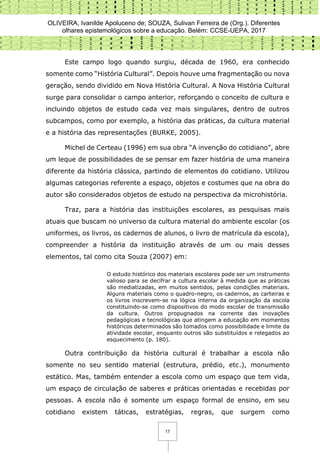 OLIVEIRA, Ivanilde Apoluceno de; SOUZA, Sulivan Ferreira de (Org.). Diferentes
olhares epistemológicos sobre a educação. Belém: CCSE-UEPA, 2017
17
Este campo logo quando surgiu, década de 1960, era conhecido
somente como “História Cultural”. Depois houve uma fragmentação ou nova
geração, sendo dividido em Nova História Cultural. A Nova História Cultural
surge para consolidar o campo anterior, reforçando o conceito de cultura e
incluindo objetos de estudo cada vez mais singulares, dentro de outros
subcampos, como por exemplo, a história das práticas, da cultura material
e a história das representações (BURKE, 2005).
Michel de Certeau (1996) em sua obra “A invenção do cotidiano”, abre
um leque de possibilidades de se pensar em fazer história de uma maneira
diferente da história clássica, partindo de elementos do cotidiano. Utilizou
algumas categorias referente a espaço, objetos e costumes que na obra do
autor são considerados objetos de estudo na perspectiva da microhistória.
Traz, para a história das instituições escolares, as pesquisas mais
atuais que buscam no universo da cultura material do ambiente escolar (os
uniformes, os livros, os cadernos de alunos, o livro de matrícula da escola),
compreender a história da instituição através de um ou mais desses
elementos, tal como cita Souza (2007) em:
O estudo histórico dos materiais escolares pode ser um instrumento
valioso para se decifrar a cultura escolar à medida que as práticas
são mediatizadas, em muitos sentidos, pelas condições materiais.
Alguns materiais como o quadro-negro, os cadernos, as carteiras e
os livros inscrevem-se na lógica interna da organização da escola
constituindo-se como dispositivos do modo escolar de transmissão
da cultura. Outros propugnados na corrente das inovações
pedagógicas e tecnológicas que atingem a educação em momentos
históricos determinados são tomados como possibilidade e limite da
atividade escolar, enquanto outros são substituídos e relegados ao
esquecimento (p. 180).
Outra contribuição da história cultural é trabalhar a escola não
somente no seu sentido material (estrutura, prédio, etc.), monumento
estático. Mas, também entender a escola como um espaço que tem vida,
um espaço de circulação de saberes e práticas orientadas e recebidas por
pessoas. A escola não é somente um espaço formal de ensino, em seu
cotidiano existem táticas, estratégias, regras, que surgem como
 