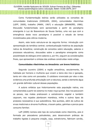 OLIVEIRA, Ivanilde Apoluceno de; SOUZA, Sulivan Ferreira de (Org.). Diferentes
olhares epistemológicos sobre a educação. Belém: CCSE-UEPA, 2017
170
Como Fundamentação teórica serão utilizados os conceitos de
comunidades tradicionais (DIEGUES, 2004), comunidades ribeirinhas
(LEFF, 2009), trabalho (MARX, 1967) e educação (BRANDÃO, 1986).
Discussão fundamentada será apresentada a partir do paradigma
emergente à Luz de Boaventura de Sousa Santos, uma vez que com a
emergência deste novo paradigma é possível o estudo de temas
invisibilizados pela ciência moderna.
Assim, este texto estrutura-se da seguinte forma: introdução com
apresentação da temática central; contextualização histórica da população
nativa da Amazônia; construção de conceitos sobre educação, saberes e
processos educativos; discussões sobre o paradigma emergente como
possibilidade de diálogos entre saberes e, por fim, seguem as considerações
finais, que apresentam a síntese das análises construídas neste artigo.
Comunidades ribeirinhas na Amazônia: um breve histórico
Segundo Loureiro (2004) a região amazônica, secularmente, foi
habitada por homens e mulheres que viviam a beira dos rios e igarapés,
tanto em vilas como em povoados. O cotidiano vivenciado por eles e elas
evidencia uma profunda articulação com a natureza, sendo o elemento água
um grande definidor cultural dessas populações.
A autora enfatiza que historicamente esta população nativa, era
compreendida a partir do sistema rio-mata–roça-quintal. Dos rios pescavam
os peixes, nas matas praticavam o extrativismo vegetal e também
caçavam, nos roçados plantavam mandioca, milho e outros tipos de
produtos necessários à sua subsistência. Nos quintais, além do cultivo de
ervas medicinais e árvores frutíferas, criavam patos, galinhas e porcos para
consumo familiar.
Leff (2009) nomeia este tipo de comunidade como ribeirinha, pois é
formada por pescadores polivalentes, pois desenvolvem práticas de
trabalho ligadas à pequena criação, caça, extrativismo, fabricam carvão,
 