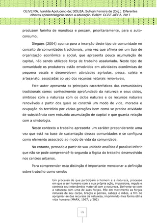 OLIVEIRA, Ivanilde Apoluceno de; SOUZA, Sulivan Ferreira de (Org.). Diferentes
olhares epistemológicos sobre a educação. Belém: CCSE-UEPA, 2017
171
produzem farinha de mandioca e pescam, prioritariamente, para o auto-
consumo.
Diegues (2004) aponta para a inserção deste tipo de comunidade no
conceito de comunidades tradicionais, uma vez que afirma ser um tipo de
organização econômica e social, que apresenta pouca acumulação de
capital, não sendo utilizada força de trabalho assalariado. Neste tipo de
comunidade os produtores estão envolvidos em atividades econômicas de
pequena escala e desenvolvem atividades agrícolas, pesca, coleta e
artesanato, associadas ao uso dos recursos naturais renováveis.
Este autor apresenta as principais características das comunidades
tradicionais como: conhecimento aprofundado da natureza e seus ciclos,
simbiose com a natureza com os ciclos naturais e os recursos naturais
renováveis a partir dos quais se constrói um modo de vida, moradia e
ocupação do território por várias gerações bem como se pratica atividade
de subsistência com reduzida acumulação de capital e que guarda relação
com a simbologia.
Neste contexto o trabalho apresenta um caráter preponderante uma
vez que está na base de sustentação dessas comunidades e se configura
como elemento associado ao modo de vida da comunidade.
No entanto, pensado a partir de sua unidade analítica é possível inferir
que não se pode compreendê-lo segundo a lógica do trabalho desenvolvido
nos centros urbanos.
Para compreender esta distinção é importante mencionar a definição
sobre trabalho como sendo:
Um processo de que participam o homem e a natureza, processo
em que o ser humano com a sua própria ação, impulsiona, regula e
controla seu intercâmbio material com a natureza. Defronta-se com
a natureza com uma de suas forças. Põe em movimento as forças
naturais de seu corpo, braços e pernas, cabeça e mãos, a fim de
apropriar-se dos recursos da natureza, imprimindo-lhes forma útil a
vida humana (MARX, 1967, p.202)
 
