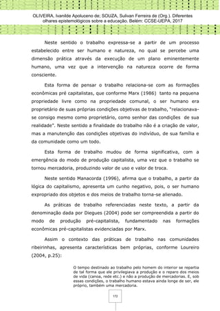 OLIVEIRA, Ivanilde Apoluceno de; SOUZA, Sulivan Ferreira de (Org.). Diferentes
olhares epistemológicos sobre a educação. Belém: CCSE-UEPA, 2017
172
Neste sentido o trabalho expressa-se a partir de um processo
estabelecido entre ser humano e natureza, no qual se percebe uma
dimensão prática através da execução de um plano eminentemente
humano, uma vez que a intervenção na natureza ocorre de forma
consciente.
Esta forma de pensar o trabalho relaciona-se com as formações
econômicas pré capitalistas, que conforme Marx (1986) tanto na pequena
propriedade livre como na propriedade comunal, o ser humano era
proprietário de suas próprias condições objetivas de trabalho, “relacionava-
se consigo mesmo como proprietário, como senhor das condições de sua
realidade”. Neste sentido a finalidade do trabalho não é a criação de valor,
mas a manutenção das condições objetivas do indivíduo, de sua família e
da comunidade como um todo.
Esta forma de trabalho mudou de forma significativa, com a
emergência do modo de produção capitalista, uma vez que o trabalho se
tornou mercadoria, produzindo valor de uso e valor de troca.
Neste sentido Manacorda (1996), afirma que o trabalho, a partir da
lógica do capitalismo, apresenta um cunho negativo, pois, o ser humano
expropriado dos objetos e dos meios de trabalho torna-se alienado.
As práticas de trabalho referenciadas neste texto, a partir da
denominação dada por Diegues (2004) pode ser compreendida a partir do
modo de produção pré-capitalista, fundamentado nas formações
econômicas pré-capitalistas evidenciadas por Marx.
Assim o contexto das práticas de trabalho nas comunidades
ribeirinhas, apresenta características bem próprias, conforme Loureiro
(2004, p.25):
O tempo destinado ao trabalho pelo homem do interior se repartia
de tal forma que ele privilegiava a produção e o reparo dos meios
de vida (canoa, rede etc.) e não a produção de mercadorias. E, sob
essas condições, o trabalho humano estava ainda longe de ser, ele
próprio, também uma mercadoria.
 