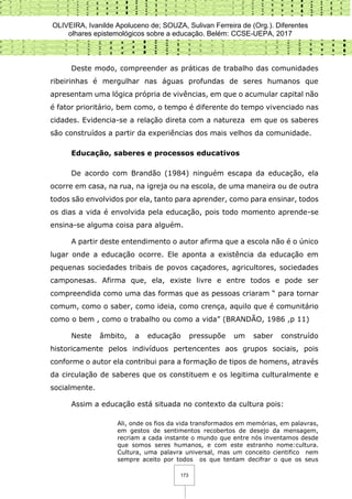 OLIVEIRA, Ivanilde Apoluceno de; SOUZA, Sulivan Ferreira de (Org.). Diferentes
olhares epistemológicos sobre a educação. Belém: CCSE-UEPA, 2017
173
Deste modo, compreender as práticas de trabalho das comunidades
ribeirinhas é mergulhar nas águas profundas de seres humanos que
apresentam uma lógica própria de vivências, em que o acumular capital não
é fator prioritário, bem como, o tempo é diferente do tempo vivenciado nas
cidades. Evidencia-se a relação direta com a natureza em que os saberes
são construídos a partir da experiências dos mais velhos da comunidade.
Educação, saberes e processos educativos
De acordo com Brandão (1984) ninguém escapa da educação, ela
ocorre em casa, na rua, na igreja ou na escola, de uma maneira ou de outra
todos são envolvidos por ela, tanto para aprender, como para ensinar, todos
os dias a vida é envolvida pela educação, pois todo momento aprende-se
ensina-se alguma coisa para alguém.
A partir deste entendimento o autor afirma que a escola não é o único
lugar onde a educação ocorre. Ele aponta a existência da educação em
pequenas sociedades tribais de povos caçadores, agricultores, sociedades
camponesas. Afirma que, ela, existe livre e entre todos e pode ser
compreendida como uma das formas que as pessoas criaram “ para tornar
comum, como o saber, como ideia, como crença, aquilo que é comunitário
como o bem , como o trabalho ou como a vida” (BRANDÃO, 1986 ,p 11)
Neste âmbito, a educação pressupõe um saber construído
historicamente pelos indivíduos pertencentes aos grupos sociais, pois
conforme o autor ela contribui para a formação de tipos de homens, através
da circulação de saberes que os constituem e os legitima culturalmente e
socialmente.
Assim a educação está situada no contexto da cultura pois:
Ali, onde os fios da vida transformados em memórias, em palavras,
em gestos de sentimentos recobertos de desejo da mensagem,
recriam a cada instante o mundo que entre nós inventamos desde
que somos seres humanos, e com este estranho nome:cultura.
Cultura, uma palavra universal, mas um conceito cientifico nem
sempre aceito por todos os que tentam decifrar o que os seus
 