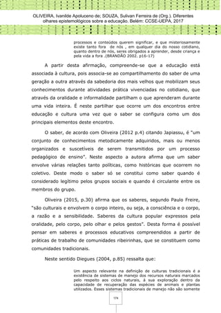 OLIVEIRA, Ivanilde Apoluceno de; SOUZA, Sulivan Ferreira de (Org.). Diferentes
olhares epistemológicos sobre a educação. Belém: CCSE-UEPA, 2017
174
processos e conteúdos querem significar, e que misteriosamente
existe tanto fora de nós , em qualquer dia do nosso cotidiano,
quanto dentro de nós, seres obrigados a aprender, desde criança e
pela vida a fora .(BRANDÃO 2002. p16-17)
A partir desta afirmação, compreende-se que a educação está
associada à cultura, pois associa-se ao compartilhamento do saber de uma
geração a outra através da sabedoria dos mais velhos que mobilizam seus
conhecimentos durante atividades prática vivenciadas no cotidiano, que
através da oralidade e informalidade partilham o que aprenderam durante
uma vida inteira. É neste partilhar que ocorre um dos encontros entre
educação e cultura uma vez que o saber se configura como um dos
principais elementos deste encontro.
O saber, de acordo com Oliveira (2012 p.4) citando Japiassu, é “um
conjunto de conhecimentos metodicamente adquiridos, mais ou menos
organizados e suscetíveis de serem transmitidos por um processo
pedagógico de ensino”. Neste aspecto a autora afirma que um saber
envolve várias relações tanto políticas, como históricas que ocorrem no
coletivo. Deste modo o saber só se constitui como saber quando é
considerado legítimo pelos grupos sociais e quando é circulante entre os
membros do grupo.
Oliveira (2015, p.30) afirma que os saberes, segundo Paulo Freire,
“são culturais e envolvem o corpo inteiro, ou seja, a consciência e o corpo,
a razão e a sensibilidade. Saberes da cultura popular expressos pela
oralidade, pelo corpo, pelo olhar e pelos gestos”. Desta forma é possível
pensar em saberes e processos educativos compreendidos a partir de
práticas de trabalho de comunidades ribeirinhas, que se constituem como
comunidades tradicionais.
Neste sentido Diegues (2004, p.85) ressalta que:
Um aspecto relevante na definição de culturas tradicionais é a
existência de sistemas de manejo dos recursos naturais marcados
pelo respeito aos ciclos naturais, á sua exploração dentro da
capacidade de recuperação das espécies de animais e plantas
utilizados. Esses sistemas tradicionais de manejo não são somente
 