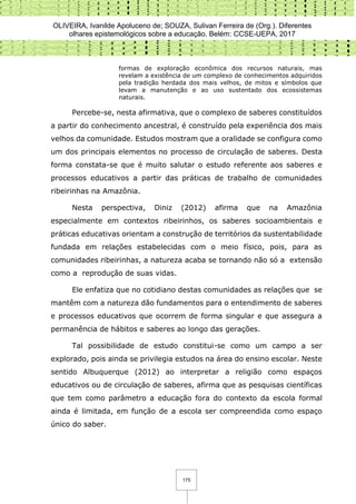 OLIVEIRA, Ivanilde Apoluceno de; SOUZA, Sulivan Ferreira de (Org.). Diferentes
olhares epistemológicos sobre a educação. Belém: CCSE-UEPA, 2017
175
formas de exploração econômica dos recursos naturais, mas
revelam a existência de um complexo de conhecimentos adquiridos
pela tradição herdada dos mais velhos, de mitos e símbolos que
levam a manutenção e ao uso sustentado dos ecossistemas
naturais.
Percebe-se, nesta afirmativa, que o complexo de saberes constituídos
a partir do conhecimento ancestral, é construído pela experiência dos mais
velhos da comunidade. Estudos mostram que a oralidade se configura como
um dos principais elementos no processo de circulação de saberes. Desta
forma constata-se que é muito salutar o estudo referente aos saberes e
processos educativos a partir das práticas de trabalho de comunidades
ribeirinhas na Amazônia.
Nesta perspectiva, Diniz (2012) afirma que na Amazônia
especialmente em contextos ribeirinhos, os saberes socioambientais e
práticas educativas orientam a construção de territórios da sustentabilidade
fundada em relações estabelecidas com o meio físico, pois, para as
comunidades ribeirinhas, a natureza acaba se tornando não só a extensão
como a reprodução de suas vidas.
Ele enfatiza que no cotidiano destas comunidades as relações que se
mantêm com a natureza dão fundamentos para o entendimento de saberes
e processos educativos que ocorrem de forma singular e que assegura a
permanência de hábitos e saberes ao longo das gerações.
Tal possibilidade de estudo constitui-se como um campo a ser
explorado, pois ainda se privilegia estudos na área do ensino escolar. Neste
sentido Albuquerque (2012) ao interpretar a religião como espaços
educativos ou de circulação de saberes, afirma que as pesquisas científicas
que tem como parâmetro a educação fora do contexto da escola formal
ainda é limitada, em função de a escola ser compreendida como espaço
único do saber.
 