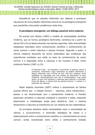 OLIVEIRA, Ivanilde Apoluceno de; SOUZA, Sulivan Ferreira de (Org.). Diferentes
olhares epistemológicos sobre a educação. Belém: CCSE-UEPA, 2017
176
Ressalta-se que os estudos referentes aos saberes e processos
educativos de comunidades ribeirinhas ancora-se no paradigma emergente
que possibilitou discussões acadêmicas nesta área.
O paradigma emergente: um diálogo possível entre saberes
De acordo com Santos (1987) o modelo de racionalidade cientifica
moderna, que se tornou paradigma dominante, constituiu-se a partir do
século XVI e foi se desenvolvendo nos séculos seguintes. Esta racionalidade
estabelece distinções entre conhecimento cientifico e conhecimento do
senso comum e entre natureza e pessoa humana. Segundo o autor, a
ciência moderna desconfia de forma sistemática das evidências das
experiências imediatas que estão na base do conhecimento do senso
comum e a separação entre a natureza e ser humano é total. Como
evidencia Santos (1987, p.13):
A natureza é tão – só extensão e movimento; é passiva, eterna e
reversível, mecanismo cujos elementos se podem desmontar e
depois relacionar sob a forma de leis; não tem qualquer outra
qualidade ou dignidade que nos impeça de desvendar os seus
mistérios, desvendamento que não é contemplativo, mas antes
activo, já que visa conhecer a natureza para dominar e controlar.
Como diz Bacon, a ciência fará da pessoa humana “ o senhor e o
possuidor da natureza.
Neste aspecto Giannella (2007) reitera o pensamento de Santos
quando afirma que a relação homem - natureza, antes indissociável ,
passou a ser dicotomizada com o pensamento moderno. A filosofia
positivista considera a natureza inteligível e acessível a todos, bastando
desenvolver a metodologia exata para decifrá-la. Com o sistema
Newtoniano a natureza se transforma em um sistema de leis matemáticas.
Os princípios basilares desta racionalidade eram a neutralidade da
ciência, o eurocentrismo, a dimensão ideológica de classe e o
distanciamento entre o conhecimento cientifico e o conhecimento do senso
comum, sendo considerado como válido o conhecimento testado
 