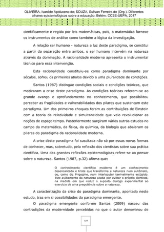 OLIVEIRA, Ivanilde Apoluceno de; SOUZA, Sulivan Ferreira de (Org.). Diferentes
olhares epistemológicos sobre a educação. Belém: CCSE-UEPA, 2017
177
cientificamente e regido por leis matemáticas, pois, a matemática fornece
os instrumentos de análise como também a lógica da investigação.
A relação ser humano - natureza a luz deste paradigma, se constitui
a partir da separação entre ambos, o ser humano intervém na natureza
através da dominação. A racionalidade moderna apresenta o instrumental
técnico para essa intervenção.
Esta racionalidade constituiu-se como paradigma dominante por
séculos, sofreu os primeiros abalos devido a uma pluralidade de condições.
Santos (1987) distingue condições sociais e condições teóricas, que
motivaram a crise deste paradigma. As condições teóricas referem-se ao
grande avanço e aprofundamento no conhecimento, que possibilitou
perceber as fragilidades e vulnerabilidades dos pilares que sustentam este
paradigma. Um dos primeiros choques foram as contribuições de Einstein
com a teoria da relatividade e simultaneidade que veio revolucionar as
noções de espaço tempo. Posteriormente surgiram vários outros estudos no
campo da matemática, da física, da química, da biologia que abalaram os
pilares do paradigma da racionalidade moderna.
A crise deste paradigma foi suscitada não só por essas novas formas
de conhecer, mas, sobretudo, pela reflexão dos cientistas sobre sua prática
científica. Uma das grandes reflexões epistemológicas refere-se ao pensar
sobre a natureza. Santos (1987, p.32) afirma que:
O conhecimento cientifico moderno é um conhecimento
desencantado e triste que transforma a natureza num autômato,
ou, como diz Prigogine, num interlocutor terrivelmente estúpido.
Este aviltamento da natureza acaba por aviltar o próprio cientista,
na medida em que reduz o suposto diálogo experimental ao
exercício de uma prepotência sobre a natureza.
A caracterização da crise do paradigma dominante, apontado neste
estudo, traz em si possibilidades do paradigma emergente.
O paradigma emergente conforme Santos (2009) nasceu das
contradições da modernidade percebidas no que o autor denominou de
 
