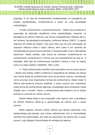OLIVEIRA, Ivanilde Apoluceno de; SOUZA, Sulivan Ferreira de (Org.). Diferentes
olhares epistemológicos sobre a educação. Belém: CCSE-UEPA, 2017
179
cognição. É um tipo de conhecimento fundamentado na emergência de
amplas possibilidades, constituindo-se a partir de uma pluralidade
metodológica.
3-Todo conhecimento é autoconhecimento – Nesta tese propõe-se a
superação da distinção dicotômica entre sujeito/objeto, presente no
paradigma da ciência moderna, que trouxe conseqüências nefastas para o
ser humano. No paradigma emergente, conforme Santos (1987), “o sujeito
regressa em vestes do objeto”. Isto quer dizer que há uma valorização do
processo reflexivo sobre o fazer ciência, bem como é um caminho de
introspecção em que se busca conhecer o real para saber viver e não apenas
sobreviver. Neste sentido, esta forma de conhecer fundamenta-se no
conhecimento compreensivo e íntimo que une pessoalmente ao que se é
estudado. Este tipo de conhecimento científico “ensina a viver se traduz
como um saber prático” (SANTOS, 1987, p.55).
4 - Todo conhecimento científico visa reconstituir-se em senso comum
– Nesta tese Santos (1987) evidencia a importância do diálogo da ciência
com outras áreas do conhecimento como os do senso comum, considerado
como uma das mais importantes formas de conhecimento. Deste modo “a
ciência pós-moderna procura reabilitar o senso comum por reconhecer
nesta forma de conhecimento algumas virtualidades para enriquecer nossa
relação com o mundo”. Assim o conhecimento pós-moderno só se realiza
quando se converte em senso comum.
Diante destas teses a que pressupõe uma ruptura com o paradigma
da ciência moderna refere-se a aproximação da ciência com o senso
comum.
Neste aspecto, Oliveira (2012) afirma que Santos apresenta uma
epistemologia pós-abissal, que rompe radicalmente com a racionalidade
cientifica da modernidade, por meio do reencontro da ciência com o senso
comum, cujo dialogo é denominado de ecologia de saberes.
 