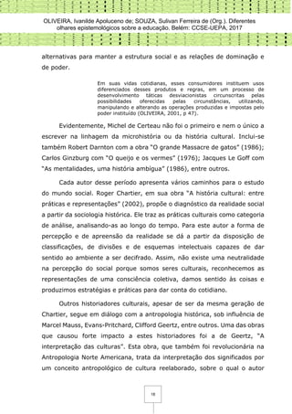 OLIVEIRA, Ivanilde Apoluceno de; SOUZA, Sulivan Ferreira de (Org.). Diferentes
olhares epistemológicos sobre a educação. Belém: CCSE-UEPA, 2017
18
alternativas para manter a estrutura social e as relações de dominação e
de poder.
Em suas vidas cotidianas, esses consumidores instituem usos
diferenciados desses produtos e regras, em um processo de
desenvolvimento táticas desviacionistas circunscritas pelas
possibilidades oferecidas pelas circunstâncias, utilizando,
manipulando e alterando as operações produzidas e impostas pelo
poder instituído (OLIVEIRA, 2001, p 47).
Evidentemente, Michel de Certeau não foi o primeiro e nem o único a
escrever na linhagem da microhistória ou da história cultural. Inclui-se
também Robert Darnton com a obra “O grande Massacre de gatos” (1986);
Carlos Ginzburg com “O queijo e os vermes” (1976); Jacques Le Goff com
“As mentalidades, uma história ambígua” (1986), entre outros.
Cada autor desse período apresenta vários caminhos para o estudo
do mundo social. Roger Chartier, em sua obra “A história cultural: entre
práticas e representações” (2002), propõe o diagnóstico da realidade social
a partir da sociologia histórica. Ele traz as práticas culturais como categoria
de análise, analisando-as ao longo do tempo. Para este autor a forma de
percepção e de apreensão da realidade se dá a partir da disposição de
classificações, de divisões e de esquemas intelectuais capazes de dar
sentido ao ambiente a ser decifrado. Assim, não existe uma neutralidade
na percepção do social porque somos seres culturais, reconhecemos as
representações de uma consciência coletiva, damos sentido às coisas e
produzimos estratégias e práticas para dar conta do cotidiano.
Outros historiadores culturais, apesar de ser da mesma geração de
Chartier, segue em diálogo com a antropologia histórica, sob influência de
Marcel Mauss, Evans-Pritchard, Clifford Geertz, entre outros. Uma das obras
que causou forte impacto a estes historiadores foi a de Geertz, “A
interpretação das culturas”. Esta obra, que também foi revolucionária na
Antropologia Norte Americana, trata da interpretação dos significados por
um conceito antropológico de cultura reelaborado, sobre o qual o autor
 