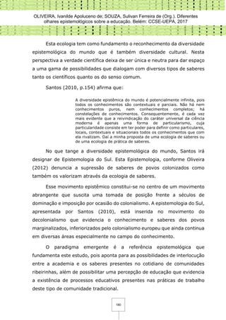 OLIVEIRA, Ivanilde Apoluceno de; SOUZA, Sulivan Ferreira de (Org.). Diferentes
olhares epistemológicos sobre a educação. Belém: CCSE-UEPA, 2017
180
Esta ecologia tem como fundamento o reconhecimento da diversidade
epistemológica do mundo que é também diversidade cultural. Nesta
perspectiva a verdade científica deixa de ser única e neutra para dar espaço
a uma gama de possibilidades que dialogam com diversos tipos de saberes
tanto os científicos quanto os do senso comum.
Santos (2010, p.154) afirma que:
A diversidade epistêmica do mundo é potencialmente infinita, pois
todos os conhecimentos são contextuais e parciais. Não há nem
conhecimentos puros, nem conhecimentos completos; há
constelações de conhecimentos. Consequentemente, é cada vez
mais evidente que a reivindicação do caráter universal da ciência
moderna é apenas uma forma de particularismo, cuja
particularidade consiste em ter poder para definir como particulares,
locais, contextuais e situacionais todos os conhecimentos que com
ela rivalizam. Daí a minha proposta de uma ecologia de saberes ou
de uma ecologia de prática de saberes.
No que tange a diversidade epistemológica do mundo, Santos irá
designar de Epistemologia do Sul. Esta Epistemologia, conforme Oliveira
(2012) denuncia a supressão de saberes de povos colonizados como
também os valorizam através da ecologia de saberes.
Esse movimento epistêmico constitui-se no centro de um movimento
abrangente que suscita uma tomada de posição frente a séculos de
dominação e imposição por ocasião do colonialismo. A epistemologia do Sul,
apresentada por Santos (2010), está inserida no movimento do
decolonialismo que evidencia o conhecimento e saberes dos povos
marginalizados, inferiorizados pelo colonialismo europeu que ainda continua
em diversas áreas especialmente no campo do conhecimento.
O paradigma emergente é a referência epistemológica que
fundamenta este estudo, pois aponta para as possibilidades de interlocução
entre a academia e os saberes presentes no cotidiano de comunidades
ribeirinhas, além de possibilitar uma percepção de educação que evidencia
a existência de processos educativos presentes nas práticas de trabalho
deste tipo de comunidade tradicional.
 