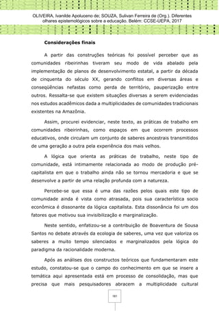 OLIVEIRA, Ivanilde Apoluceno de; SOUZA, Sulivan Ferreira de (Org.). Diferentes
olhares epistemológicos sobre a educação. Belém: CCSE-UEPA, 2017
181
Considerações finais
A partir das construções teóricas foi possível perceber que as
comunidades ribeirinhas tiveram seu modo de vida abalado pela
implementação de planos de desenvolvimento estatal, a partir da década
de cinquenta do século XX, gerando conflitos em diversas áreas e
conseqüências nefastas como perda de território, pauperização entre
outros. Ressalta-se que existem situações diversas a serem evidenciadas
nos estudos acadêmicos dada a multiplicidades de comunidades tradicionais
existentes na Amazônia.
Assim, procurei evidenciar, neste texto, as práticas de trabalho em
comunidades ribeirinhas, como espaços em que ocorrem processos
educativos, onde circulam um conjunto de saberes ancestrais transmitidos
de uma geração a outra pela experiência dos mais velhos.
A lógica que orienta as práticas de trabalho, neste tipo de
comunidade, está intimamente relacionada ao modo de produção pré-
capitalista em que o trabalho ainda não se tornou mercadoria e que se
desenvolve a partir de uma relação profunda com a natureza.
Percebe-se que essa é uma das razões pelos quais este tipo de
comunidade ainda é vista como atrasada, pois sua característica socio
econômica é dissonante da lógica capitalista. Esta dissonância foi um dos
fatores que motivou sua invisibilização e marginalização.
Neste sentido, enfatizou-se a contribuição de Boaventura de Sousa
Santos no debate através da ecologia de saberes, uma vez que valoriza os
saberes a muito tempo silenciados e marginalizados pela lógica do
paradigma da racionalidade moderna.
Após as análises dos constructos teóricos que fundamentaram este
estudo, constatou-se que o campo do conhecimento em que se insere a
temática aqui apresentada está em processo de consolidação, mas que
precisa que mais pesquisadores abracem a multiplicidade cultural
 