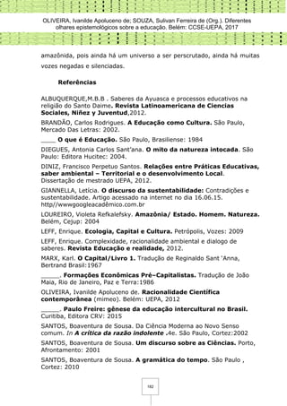 OLIVEIRA, Ivanilde Apoluceno de; SOUZA, Sulivan Ferreira de (Org.). Diferentes
olhares epistemológicos sobre a educação. Belém: CCSE-UEPA, 2017
182
amazônida, pois ainda há um universo a ser perscrutado, ainda há muitas
vozes negadas e silenciadas.
Referências
ALBUQUERQUE,M.B.B . Saberes da Ayuasca e processos educativos na
religião do Santo Daime. Revista Latinoamericana de Ciencias
Sociales, Niñez y Juventud,2012.
BRANDÃO, Carlos Rodrigues. A Educação como Cultura. São Paulo,
Mercado Das Letras: 2002.
____ O que é Educação. São Paulo, Brasiliense: 1984
DIEGUES, Antonia Carlos Sant’ana. O mito da natureza intocada. São
Paulo: Editora Hucitec: 2004.
DINIZ, Francisco Perpetuo Santos. Relações entre Práticas Educativas,
saber ambiental – Territorial e o desenvolvimento Local.
Dissertação de mestrado UEPA, 2012.
GIANNELLA, Letícia. O discurso da sustentabilidade: Contradições e
sustentabilidade. Artigo acessado na internet no dia 16.06.15.
http//wwwgoogleacadêmico.com.br
LOUREIRO, Violeta Refkalefsky. Amazônia/ Estado. Homem. Natureza.
Belém, Cejup: 2004
LEFF, Enrique. Ecologia, Capital e Cultura. Petrópolis, Vozes: 2009
LEFF, Enrique. Complexidade, racionalidade ambiental e dialogo de
saberes. Revista Educação e realidade, 2012.
MARX, Karl. O Capital/Livro 1. Tradução de Reginaldo Sant ‘Anna,
Bertrand Brasil:1967
_____. Formações Econômicas Pré–Capitalistas. Tradução de João
Maia, Rio de Janeiro, Paz e Terra:1986
OLIVEIRA, Ivanilde Apoluceno de. Racionalidade Científica
contemporânea (mimeo). Belém: UEPA, 2012
_____. Paulo Freire: gênese da educação intercultural no Brasil.
Curitiba, Editora CRV: 2015
SANTOS, Boaventura de Sousa. Da Ciência Moderna ao Novo Senso
comum. In A crítica da razão indolente .4e. São Paulo, Cortez:2002
SANTOS, Boaventura de Sousa. Um discurso sobre as Ciências. Porto,
Afrontamento: 2001
SANTOS, Boaventura de Sousa. A gramática do tempo. São Paulo ,
Cortez: 2010
 