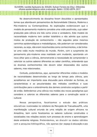 OLIVEIRA, Ivanilde Apoluceno de; SOUZA, Sulivan Ferreira de (Org.). Diferentes
olhares epistemológicos sobre a educação. Belém: CCSE-UEPA, 2017
184
No desenvolvimento da disciplina foram discutidos e apresentados
temas que abordavam pensamentos da Racionalidade Clássica, Moderna e
Pós-moderna ou Contemporânea. As explicações evidenciavam que o
modelo de pensamento moderno concebia uma visão positivista, cujo saber
produzido pela ciência era tido como único e verdadeiro. Este modelo de
racionalidade moderno tem caráter totalitário e não admite que outros
modos de produção de conhecimento – não seguidos pelos mesmos
caminhos epistemológicos e metodológicos, não poderiam ser considerados
racionais, ou seja, não eram reconhecidos como conhecimentos, e daí tinha-
se uma visão muito mecânica do mundo. Porém, com o surgimento do
pensamento pós-moderno essa realidade vem mudando, apontando um
novo olhar para a ciência, demonstrando a necessidade de compreender e
valorizar os outros saberes diferentes ao saber cientifico, entendendo que
os diversos conhecimentos não devem estar dissociados dos outros
saberes, mas relacionados.
Contudo, pretendemos, aqui, apresentar diferentes visões e modelos
de racionalidades desenvolvidas ao longo do tempo pela ciência, pois
acreditamos ser importante essa discussão para entender as formas, as
características e as peculiaridades dos métodos científicos e suas
contribuições para o entendimento dos demais construtos surgidos a partir
de então. Defendemos uma ciência nos moldes dos novos paradigmas que
considere e valorize os diferentes saberes para a construção social e
cultural.
Nessa perspectiva, focalizamos o estudo das práticas
educativas vivenciadas no cotidiano da Marujada de Tracuateua/PA, uma
manifestação cultural oriunda de uma religião de origem africana na
Amazônia, bem como focalizamos os saberes culturais construídos e
socializados nas relações sociais num processo de ensino e aprendizagem
deste ambiente religioso. Pretendemos, ao discutir os dados obtidos
com a pesquisa bibliográfica, não apenas dar espaço à educação e aos
 