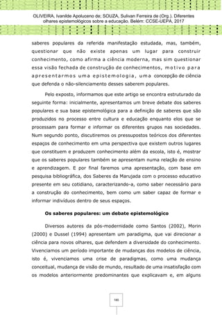 OLIVEIRA, Ivanilde Apoluceno de; SOUZA, Sulivan Ferreira de (Org.). Diferentes
olhares epistemológicos sobre a educação. Belém: CCSE-UEPA, 2017
185
saberes populares da referida manifestação estudada, mas, também,
questionar que não existe apenas um lugar para construir
conhecimento, como afirma a ciência moderna, mas sim questionar
essa visão fechada de construção de conhecimentos, m o t i v o p a r a
a p r e s e n t a r m o s u m a e p i s t e m o l o g i a , u m a concepção de ciência
que defenda o não-silenciamento desses saberem populares.
Pelo exposto, informamos que este artigo se encontra estruturado da
seguinte forma: inicialmente, apresentamos um breve debate dos saberes
populares e sua base epistemológica para a definição de saberes que são
produzidos no processo entre cultura e educação enquanto elos que se
processam para formar e informar os diferentes grupos nas sociedades.
Num segundo ponto, discutiremos os pressupostos teóricos dos diferentes
espaços de conhecimento em uma perspectiva que existem outros lugares
que constituem e produzem conhecimento além da escola, isto é, mostrar
que os saberes populares também se apresentam numa relação de ensino
e aprendizagem. E por final faremos uma apresentação, com base em
pesquisa bibliográfica, dos Saberes da Marujada com o processo educativo
presente em seu cotidiano, caracterizando-a, como saber necessário para
a construção do conhecimento, bem como um saber capaz de formar e
informar indivíduos dentro de seus espaços.
Os saberes populares: um debate epistemológico
Diversos autores da pós-modernidade como Santos (2002), Morin
(2000) e Dussel (1994) apresentam um paradigma, que vai direcionar a
ciência para novos olhares, que defendem a diversidade do conhecimento.
Vivenciamos um período importante de mudanças dos modelos de ciência,
isto é, vivenciamos uma crise de paradigmas, como uma mudança
conceitual, mudança de visão de mundo, resultado de uma insatisfação com
os modelos anteriormente predominantes que explicavam e, em alguns
 