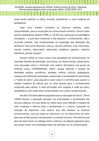 OLIVEIRA, Ivanilde Apoluceno de; SOUZA, Sulivan Ferreira de (Org.). Diferentes
olhares epistemológicos sobre a educação. Belém: CCSE-UEPA, 2017
186
casos ainda explicam os fatos, levando, geralmente, a uma mudança de
paradigmas.
Esse novo modelo considera os diversos saberes, antes
marginalizados, para a construção do conhecimento cientifico. Dentre esses
autores destacamos Santos (1988, p. 39-40) que apresenta um paradigma
emergente – o qual deve relacionar e não dissociar o conhecimento, não o
tornando dualista, mas fundamentado na superação das distinções tão
familiares “tais como natureza/ cultura, natural/ artificial, vivo/ inanimado,
mente/ matéria, observador/ observado, subjetivo/ objetivo, coletivo/
individual, animal/ pessoa”.
Dussel (1994) se insere nesse novo paradigma de conhecimento, na
chamada filosofia da libertação, que busca, ao mesmo tempo, desenvolver
uma discussão crítica e fomentar uma prática libertadora nos povos da
América Latina (ZIMMERMANN, 1987). Dussel defende o projeto de
libertação política, econômica, ecologia, erótica, cultural, pedagógica,
religiosa das diferentes sociedades, assumindo a necessidade de reconhecer
a “razão do outro”, pois segundo o autor esse é o caminho para superar o
modelo moderno de ciência que se volta apenas para o conhecimento
construído pela ciência. E essa afirmação com respeito à visão do outro,
possibilitaria uma razão ética comprometida com outros conhecimentos.
Na obra “Os Sete saberes populares para a educação do futuro”, Morin
(2000) discute a educação pautada nas diversidades e pluralidades dos
diversos saberes. As suas ideias se voltam para uma reflexão a respeito de
uma mudança e reforma para o pensamento e o ensino, buscando na
intenção de transmitir uma cultura que não dissocie os diversos
conhecimentos, mas que estes se relacionem um em detrimento do outro
para que ambos possam compreender a condição humana. Entendemos que
para ele deve haver um diálogo entre a ciência e os saberes populares para
que possa existir uma facilidade maior do indivíduo em se contextualizar.
 
