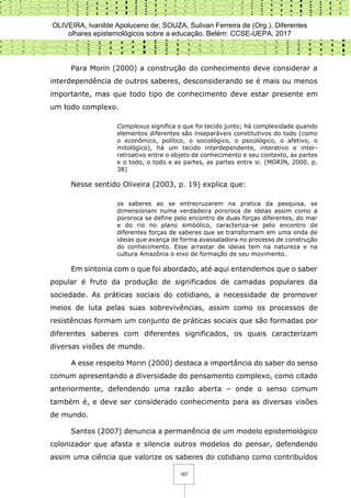 OLIVEIRA, Ivanilde Apoluceno de; SOUZA, Sulivan Ferreira de (Org.). Diferentes
olhares epistemológicos sobre a educação. Belém: CCSE-UEPA, 2017
187
Para Morin (2000) a construção do conhecimento deve considerar a
interdependência de outros saberes, desconsiderando se é mais ou menos
importante, mas que todo tipo de conhecimento deve estar presente em
um todo complexo.
Complexus significa o que foi tecido junto; há complexidade quando
elementos diferentes são inseparáveis constitutivos do todo (como
o econômico, político, o sociológico, o psicológico, o afetivo, o
mitológico), há um tecido interdependente, interativo e inter-
retroativo entre o objeto de conhecimento e seu contexto, as partes
e o todo, o todo e as partes, as partes entre si. (MORIN, 2000. p.
38)
Nesse sentido Oliveira (2003, p. 19) explica que:
os saberes ao se entrecruzarem na pratica da pesquisa, se
dimensionam numa verdadeira pororoca de ideias assim como a
pororoca se define pelo encontro de duas forças diferentes, do mar
e do rio no plano simbólico, caracteriza-se pelo encontro de
diferentes forças de saberes que se transformam em uma onda de
ideias que avança de forma avassaladora no processo de construção
do conhecimento. Esse arrastar de ideias tem na natureza e na
cultura Amazônia o eixo de formação de seu movimento.
Em sintonia com o que foi abordado, até aqui entendemos que o saber
popular é fruto da produção de significados de camadas populares da
sociedade. As práticas sociais do cotidiano, a necessidade de promover
meios de luta pelas suas sobrevivências, assim como os processos de
resistências formam um conjunto de práticas sociais que são formadas por
diferentes saberes com diferentes significados, os quais caracterizam
diversas visões de mundo.
A esse respeito Morin (2000) destaca a importância do saber do senso
comum apresentando a diversidade do pensamento complexo, como citado
anteriormente, defendendo uma razão aberta – onde o senso comum
também é, e deve ser considerado conhecimento para as diversas visões
de mundo.
Santos (2007) denuncia a permanência de um modelo epistemológico
colonizador que afasta e silencia outros modelos do pensar, defendendo
assim uma ciência que valorize os saberes do cotidiano como contribuídos
 