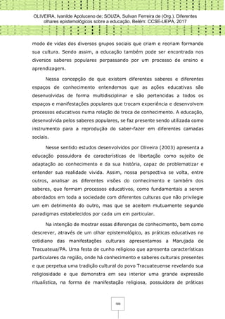 OLIVEIRA, Ivanilde Apoluceno de; SOUZA, Sulivan Ferreira de (Org.). Diferentes
olhares epistemológicos sobre a educação. Belém: CCSE-UEPA, 2017
189
modo de vidas dos diversos grupos sociais que criam e recriam formando
sua cultura. Sendo assim, a educação também pode ser encontrada nos
diversos saberes populares perpassando por um processo de ensino e
aprendizagem.
Nessa concepção de que existem diferentes saberes e diferentes
espaços de conhecimento entendemos que as ações educativas são
desenvolvidas de forma multidisciplinar e são pertencidas a todos os
espaços e manifestações populares que trocam experiência e desenvolvem
processos educativos numa relação de troca de conhecimento. A educação,
desenvolvida pelos saberes populares, se faz presente sendo utilizada como
instrumento para a reprodução do saber-fazer em diferentes camadas
sociais.
Nesse sentido estudos desenvolvidos por Oliveira (2003) apresenta a
educação possuidora de características de libertação como sujeito de
adaptação ao conhecimento e da sua história, capaz de problematizar e
entender sua realidade vivida. Assim, nossa perspectiva se volta, entre
outros, analisar as diferentes visões do conhecimento e também dos
saberes, que formam processos educativos, como fundamentais a serem
abordados em toda a sociedade com diferentes culturas que não privilegie
um em detrimento do outro, mas que se aceitem mutuamente segundo
paradigmas estabelecidos por cada um em particular.
Na intenção de mostrar essas diferenças de conhecimento, bem como
descrever, através de um olhar epistemológico, as práticas educativas no
cotidiano das manifestações culturais apresentamos a Marujada de
Tracuateua/PA. Uma festa de cunho religioso que apresenta características
particulares da região, onde há conhecimento e saberes culturais presentes
e que perpetua uma tradição cultural do povo Tracuateuense revelando sua
religiosidade e que demonstra em seu interior uma grande expressão
ritualística, na forma de manifestação religiosa, possuidora de práticas
 