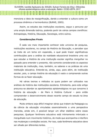 OLIVEIRA, Ivanilde Apoluceno de; SOUZA, Sulivan Ferreira de (Org.). Diferentes
olhares epistemológicos sobre a educação. Belém: CCSE-UEPA, 2017
19
menciona a ideia de ressignificação, dando a entender a cultura como um
processo dinâmico e hermenêutico (BURKE, 2005).
Assim, os estudos das instituições escolares, segue o percurso por
uma ampla dimensão teórica, podendo partir de vários campos científicos:
Antropologia, História, Educação, Sociologia, entre outros.
Considerações Finais
É cada vez mais importante conhecer este universo de pesquisa,
instituições escolares, no campo da História da Educação, e perceber que
se trata de um tema em expansão, o qual pode trazer significativas
contribuições para a análise da realidade educacional brasileira uma vez
que estudar a História de uma instituição escolar significa mergulhar no
passado para entender o presente, não somente considerando os aspectos
materiais da instituição, mas, também, os saberes e as práticas de uma
instituição educativa. Entende-se, ainda, aqui, para além, de instituição
escolar, pois, o campo história da educação é vasto e compreende outras
formas de se fazer educação.
Há várias teorias e métodos os quais podem ser utilizados nas
análises da história das instituições escolares. Entretanto, para este artigo
procurou-se abordar os apontamentos epistemológicos no que concerne à
história da educação – de Marx à História Cultural – para então
compreender o desenvolvimento desse recente campo de estudo na área
da educação.
Muito embora seja difícil imaginar obras que tratem da Pedagogia ou
da ciência da educação vinculadas essencialmente a uma perspectiva
marxista, ainda sim, é possível lançar um olhar dialético sobre essas
pesquisas. Qualquer fenômeno educativo está intimamente imbricado e
mergulhado num movimento histórico, de modo que acompanha e interfere
nas mudanças e condições sociais. Por isso, cada fenômeno educativo deve
ser olhado por diferentes lentes.
 