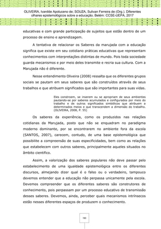 OLIVEIRA, Ivanilde Apoluceno de; SOUZA, Sulivan Ferreira de (Org.). Diferentes
olhares epistemológicos sobre a educação. Belém: CCSE-UEPA, 2017
190
educativas e com grande participação de sujeitos que estão dentro de um
processo de ensino e aprendizagem.
A tentativa de relacionar os Saberes da marujada com a educação
significa que existe em seu cotidiano práticas educativas que representam
conhecimentos com interpretações distintas de mundo. Pois toda sociedade
guarda mecanismos e por meio deles transmite e recria sua cultura. Com a
Marujada não é diferente.
Nesse entendimento Oliveira (2008) ressalta que os diferentes grupos
sociais se pautam em seus saberes que são construídos através de seus
trabalhos e que atribuem significados que são importantes para suas vidas.
Eles constroem, se inserem ou se apropriam de seus ambientes
pautando-se por saberes acumulados e configurados por meio do
trabalho e de outros significados simbólicos que atribuem a
determinados meios e que transcendem a dimensão do trabalho.
(OLIVEIRA, 2008, P. 55)
Os saberes da experiência, como os produzidos nas relações
cotidianas da Marujada, posto que não se enquadram no paradigma
moderno dominante, por se encontrarem no ambiente fora da escola
(SANTOS, 2007), carecem, contudo, de uma base epistemológica que
possibilite a compreensão de suas especificidades, bem como as relações
que estabelecem com outros saberes, principalmente aqueles situados no
âmbito cientifico.
Assim, a valorização dos saberes populares não deve passar pelo
estabelecimento de uma igualdade epistemológica entre os diferentes
discursos, almejando dizer qual é o falso ou o verdadeiro, tampouco
devemos entender que a educação não perpassa unicamente pela escola.
Devemos compreender que os diferentes saberes são construtores de
conhecimento, pois perpassam por um processo educativo de transmissão
desses saberes. Devemos, ainda, perceber quais mecanismos intrínsecos
estão nesses diferentes espaços de produzem o conhecimento.
 