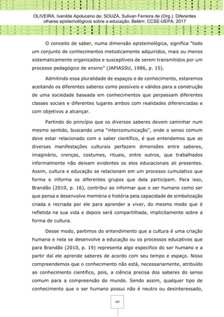 OLIVEIRA, Ivanilde Apoluceno de; SOUZA, Sulivan Ferreira de (Org.). Diferentes
olhares epistemológicos sobre a educação. Belém: CCSE-UEPA, 2017
191
O conceito de saber, numa dimensão epistemológica, significa “todo
um conjunto de conhecimentos metodicamente adquiridos, mais ou menos
sistematicamente organizados e susceptíveis de serem transmitidos por um
processo pedagógico de ensino” (JAPIASSU, 1986, p. 15).
Admitindo essa pluralidade de espaços e de conhecimento, estaremos
aceitando os diferentes saberes como possíveis e válidos para a construção
de uma sociedade baseada em conhecimentos que perpassam diferentes
classes sociais e diferentes lugares ambos com realidades diferenciadas e
com objetivos a alcançar.
Partindo do princípio que os diversos saberes devem caminhar num
mesmo sentido, buscando uma “intercomunicação”, onde o senso comum
deve estar relacionado com o saber científico, é que entendemos que as
diversas manifestações culturais perfazem dimensões entre saberes,
imaginário, crenças, costumes, rituais, entre outros, que trabalhados
informalmente não deixam evidentes os elos educacionais ali presentes.
Assim, cultura e educação se relacionam em um processo cumulativo que
forma e informa os diferentes grupos que dela participam. Para isso,
Brandão (2010, p. 16), contribui ao informar que o ser humano como ser
que pensa e desenvolve memória e história pela capacidade de simbolização
criada e recriada por ele para aprender a viver, do mesmo modo que é
refletida na sua vida e depois será compartilhada, implicitamente sobre a
forma de cultura.
Desse modo, partimos do entendimento que a cultura é uma criação
humana e nela se desenvolve a educação ou os processos educativos que
para Brandão (2010, p. 19) representa algo especifico do ser humano e a
partir daí ele aprende saberes de acordo com seu tempo e espaço. Nisso
compreendemos que o conhecimento não está, necessariamente, atribuído
ao conhecimento cientifico, pois, a ciência precisa dos saberes do senso
comum para a compreensão do mundo. Sendo assim, qualquer tipo de
conhecimento que o ser humano possui não é neutro ou desinteressado,
 