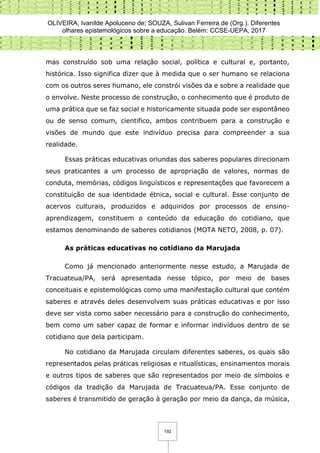 OLIVEIRA, Ivanilde Apoluceno de; SOUZA, Sulivan Ferreira de (Org.). Diferentes
olhares epistemológicos sobre a educação. Belém: CCSE-UEPA, 2017
192
mas construído sob uma relação social, política e cultural e, portanto,
histórica. Isso significa dizer que à medida que o ser humano se relaciona
com os outros seres humano, ele constrói visões da e sobre a realidade que
o envolve. Neste processo de construção, o conhecimento que é produto de
uma prática que se faz social e historicamente situada pode ser espontâneo
ou de senso comum, cientifico, ambos contribuem para a construção e
visões de mundo que este indivíduo precisa para compreender a sua
realidade.
Essas práticas educativas oriundas dos saberes populares direcionam
seus praticantes a um processo de apropriação de valores, normas de
conduta, memórias, códigos linguísticos e representações que favorecem a
constituição de sua identidade étnica, social e cultural. Esse conjunto de
acervos culturais, produzidos e adquiridos por processos de ensino-
aprendizagem, constituem o conteúdo da educação do cotidiano, que
estamos denominando de saberes cotidianos (MOTA NETO, 2008, p. 07).
As práticas educativas no cotidiano da Marujada
Como já mencionado anteriormente nesse estudo, a Marujada de
Tracuateua/PA, será apresentada nesse tópico, por meio de bases
conceituais e epistemológicas como uma manifestação cultural que contém
saberes e através deles desenvolvem suas práticas educativas e por isso
deve ser vista como saber necessário para a construção do conhecimento,
bem como um saber capaz de formar e informar indivíduos dentro de se
cotidiano que dela participam.
No cotidiano da Marujada circulam diferentes saberes, os quais são
representados pelas práticas religiosas e ritualísticas, ensinamentos morais
e outros tipos de saberes que são representados por meio de símbolos e
códigos da tradição da Marujada de Tracuateua/PA. Esse conjunto de
saberes é transmitido de geração à geração por meio da dança, da música,
 