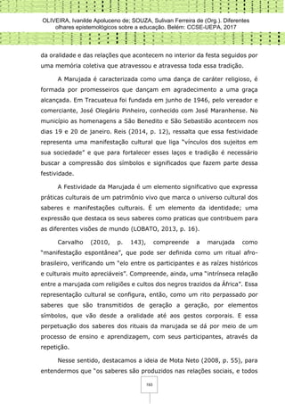 OLIVEIRA, Ivanilde Apoluceno de; SOUZA, Sulivan Ferreira de (Org.). Diferentes
olhares epistemológicos sobre a educação. Belém: CCSE-UEPA, 2017
193
da oralidade e das relações que acontecem no interior da festa seguidos por
uma memória coletiva que atravessou e atravessa toda essa tradição.
A Marujada é caracterizada como uma dança de caráter religioso, é
formada por promesseiros que dançam em agradecimento a uma graça
alcançada. Em Tracuateua foi fundada em junho de 1946, pelo vereador e
comerciante, José Olegário Pinheiro, conhecido com José Maranhense. No
município as homenagens a São Benedito e São Sebastião acontecem nos
dias 19 e 20 de janeiro. Reis (2014, p. 12), ressalta que essa festividade
representa uma manifestação cultural que liga “vínculos dos sujeitos em
sua sociedade” e que para fortalecer esses laços e tradição é necessário
buscar a compressão dos símbolos e significados que fazem parte dessa
festividade.
A Festividade da Marujada é um elemento significativo que expressa
práticas culturais de um patrimônio vivo que marca o universo cultural dos
saberes e manifestações culturais. É um elemento da identidade; uma
expressão que destaca os seus saberes como praticas que contribuem para
as diferentes visões de mundo (LOBATO, 2013, p. 16).
Carvalho (2010, p. 143), compreende a marujada como
“manifestação espontânea”, que pode ser definida como um ritual afro-
brasileiro, verificando um “elo entre os participantes e as raízes históricos
e culturais muito apreciáveis”. Compreende, ainda, uma “intrínseca relação
entre a marujada com religiões e cultos dos negros trazidos da África”. Essa
representação cultural se configura, então, como um rito perpassado por
saberes que são transmitidos de geração a geração, por elementos
símbolos, que vão desde a oralidade até aos gestos corporais. E essa
perpetuação dos saberes dos rituais da marujada se dá por meio de um
processo de ensino e aprendizagem, com seus participantes, através da
repetição.
Nesse sentido, destacamos a ideia de Mota Neto (2008, p. 55), para
entendermos que “os saberes são produzidos nas relações sociais, e todos
 
