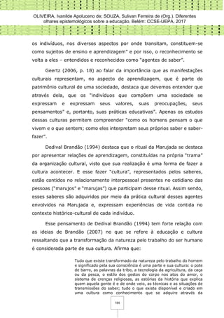 OLIVEIRA, Ivanilde Apoluceno de; SOUZA, Sulivan Ferreira de (Org.). Diferentes
olhares epistemológicos sobre a educação. Belém: CCSE-UEPA, 2017
194
os indivíduos, nos diversos aspectos por onde transitam, constituem-se
como sujeitos de ensino e aprendizagem” e por isso, o reconhecimento se
volta a eles – entendidos e reconhecidos como “agentes de saber”.
Geertz (2006, p. 18) ao falar da importância que as manifestações
culturais representam, no aspecto de aprendizagem, que é parte do
patrimônio cultural de uma sociedade, destaca que devemos entender que
através dela, que os “indivíduos que compõem uma sociedade se
expressam e expressam seus valores, suas preocupações, seus
pensamentos” e, portanto, suas práticas educativas”. Apenas os estudos
dessas culturas permitem compreender “como os homens pensam o que
vivem e o que sentem; como eles interpretam seus próprios saber e saber-
fazer”.
Dedival Brandão (1994) destaca que o ritual da Marujada se destaca
por apresentar relações de aprendizagem, constituídas na própria “trama”
da organização cultural, visto que sua realização é uma forma de fazer a
cultura acontecer. E esse fazer “cultura”, representados pelos saberes,
estão contidos no relacionamento interpessoal presentes no cotidiano das
pessoas (“marujos” e “marujas”) que participam desse ritual. Assim sendo,
esses saberes são adquiridos por meio da prática cultural desses agentes
envolvidos na Marujada e, expressam experiências de vida contida no
contexto histórico-cultural de cada indivíduo.
Esse pensamento de Dedival Brandão (1994) tem forte relação com
as ideias de Brandão (2007) no que se refere à educação e cultura
ressaltando que a transformação da natureza pelo trabalho do ser humano
é considerada parte de sua cultura. Afirma que:
Tudo que existe transformado da natureza pelo trabalho do homem
e significado pela sua consciência é uma parte e sua cultura: o pote
de barro, as palavras da tribo, a tecnologia da agricultura, da caça
ou da pesca, o estilo dos gestos do corpo nos atos do amor, o
sistema de crenças religiosas, as estórias da história que explica
quem aquela gente é e de onde veio, as técnicas e as situações de
transmissões do saber; tudo o que existe disponível e criado em
uma cultura como conhecimento que se adquire através da
 