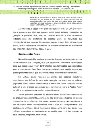 OLIVEIRA, Ivanilde Apoluceno de; SOUZA, Sulivan Ferreira de (Org.). Diferentes
olhares epistemológicos sobre a educação. Belém: CCSE-UEPA, 2017
195
experiência pessoal com o mundo ou com o outro; tudo o que se
aprende de um modo ou de outro faz parte do processo de
endoculturação, por meio do qual um grupo social aos poucos
socializa, em sua cultura, os seus membros, como tipos sujeitos
sociais (BRANDÃO, 2007, p. 25).
Assim sendo, o saber como elemento cultural torna-se um “processo”
que é expresso por diversos fazeres, sendo esses saberes repassados de
geração a geração, pois, ele, os saberes existem e são repassados
independentes da existência de escolas, para os indivíduos que
representam à sua maneira de crer, agir, pensar em um determinado grupo
social, isto é, representa seu modelo de homem ou mulher de acordo com
seu imaginário (BRANDÃO, 2007, p. 23).
Considerações finais
No cotidiano da Marujada se apresenta diversos saberes culturais que
foram herdados das tradições, mas que estão constantemente resinificados
para que possa seguir “vivo” dentre tantas transformações que a sociedade
vem apresentando. Sem falar que esses saberes vêm sendo negado por
paradigmas tradicional que estão vinculados a racionalidade cientifica.
Em virtude dessa negação da ciência aos saberes populares,
acreditamos na defesa de uma epistemologia que enxergue os saberes
populares como válidos direcionados a Marujada como construto social,
cultural e de práticas educativas que corroboram para o “saber-fazer”
incluídos num processo de ensino e aprendizagem.
Como podemos perceber no decorrer dessa discussão são muitos as
de produzir conhecimento, assim como são diversos os lugares em que se
transmite esses conhecimentos, porém ainda existe uma extrema distância
em relacionar esses conhecimentos numa ótica da “complexidade” das
partes como um todo, pois a marujada é apenas uma parte que desenvolve
práticas educativas necessitando ser envolvida, pois contribui, através de
seus saberes, respostas para a vida.
 