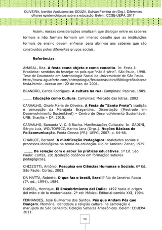 OLIVEIRA, Ivanilde Apoluceno de; SOUZA, Sulivan Ferreira de (Org.). Diferentes
olhares epistemológicos sobre a educação. Belém: CCSE-UEPA, 2017
196
Assim, nossas considerações sinalizam que dialogar entre os saberes
formais e não formais formam um imenso desafio que as instituições
formais de ensino devem enfrenar para abrir-se aos saberes que são
construídos pelos diferentes grupos sociais.
Referências
AMARAL, Rita. A festa como objeto e como conceito. In: Festa à
Brasileira: sentidos do festejar no país que “não é sério”. São Paulo, 1998.
Tese de Doutorado em Antropologia Social da Universidade de São Paulo.
http://www.aguaforte.com/antropologia/festaabrasileira/Bibliografiadatese
festa.html>. Acesso em: 22 de mar. de 2001.
BRANDÃO, Carlos Rodrigues. A cultura na rua. Campinas: Papirus, 1989.
____ Educação como Cultura. Campinas: Mercado das letras. 2002
CARVALHO, Gisele Maria de Oliveira. A Festa do “Santo Preto”: tradição
e percepção da Marujada Bragantina. Dissertação (Mestrado em
Desenvolvimento Sustentável) – Centro de Desenvolvimento Sustentável.
UNB. Brasília – DF. 2010.
CARVALHO, Samanta V. C. B Rocha. Manifestações Culturais: In: GADINI,
Sérgio Luiz, WOLTOWICZ, Karina Janz (Orgs.). Noções Básicas de
Folkcomunicação. Ponta Grossa (PR): UEPG, 2007. p. 64-66.
CHARLOT, Bernard. A mistificação Pedagógica: realidades sociais e
processos ideológicos na teoria da educação. Rio de Janeiro: Zahar, 1979.
____ Da relação com o saber às práticas educativas. 1ª Ed. São
Paulo: Cortez, 2013(coleção docência em formação: saberes
pedagógicos).
CHIZZOTTI, Antônio. Pesquisa em Ciências Humanas e Sociais. 6ª Ed.
São Paulo: Cortez, 2003.
DA MATTA, Roberto. O que faz o brasil, Brasil? Rio de Janeiro: Rocco
(7a. ed., 1994), 1984.
DUSSEL, Henrique. El Emcubrimiento del Indio: 1492 hacia el origen
del mito e de la modernidade. 2ª ed: México. Editorial cambio XXI, 1994.
FERNANDES, José Guilherme dos Santos. Pés que Andam Pés que
Dançam. Memória, identidade e religião cultural na esmolação e
marujada de São Benedito. Coleção Saberes Amazônicos. Belém: EDUEPA.
2011.
 