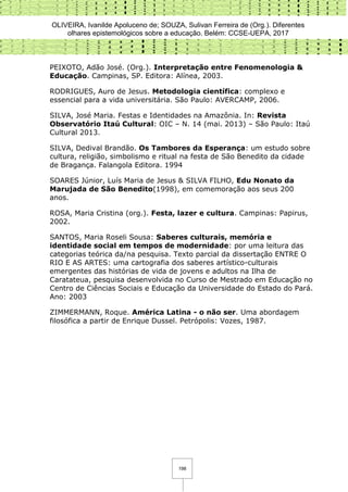 OLIVEIRA, Ivanilde Apoluceno de; SOUZA, Sulivan Ferreira de (Org.). Diferentes
olhares epistemológicos sobre a educação. Belém: CCSE-UEPA, 2017
198
PEIXOTO, Adão José. (Org.). Interpretação entre Fenomenologia &
Educação. Campinas, SP. Editora: Alínea, 2003.
RODRIGUES, Auro de Jesus. Metodologia científica: complexo e
essencial para a vida universitária. São Paulo: AVERCAMP, 2006.
SILVA, José Maria. Festas e Identidades na Amazônia. In: Revista
Observatório Itaú Cultural: OIC – N. 14 (mai. 2013) – São Paulo: Itaú
Cultural 2013.
SILVA, Dedival Brandão. Os Tambores da Esperança: um estudo sobre
cultura, religião, simbolismo e ritual na festa de São Benedito da cidade
de Bragança. Falangola Editora. 1994
SOARES Júnior, Luís Maria de Jesus & SILVA FILHO, Edu Nonato da
Marujada de São Benedito(1998), em comemoração aos seus 200
anos.
ROSA, Maria Cristina (org.). Festa, lazer e cultura. Campinas: Papirus,
2002.
SANTOS, Maria Roseli Sousa: Saberes culturais, memória e
identidade social em tempos de modernidade: por uma leitura das
categorias teórica da/na pesquisa. Texto parcial da dissertação ENTRE O
RIO E AS ARTES: uma cartografia dos saberes artístico-culturais
emergentes das histórias de vida de jovens e adultos na Ilha de
Caratateua, pesquisa desenvolvida no Curso de Mestrado em Educação no
Centro de Ciências Sociais e Educação da Universidade do Estado do Pará.
Ano: 2003
ZIMMERMANN, Roque. América Latina - o não ser. Uma abordagem
filosófica a partir de Enrique Dussel. Petrópolis: Vozes, 1987.
 