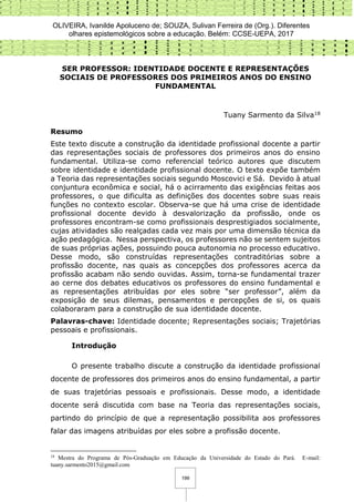 OLIVEIRA, Ivanilde Apoluceno de; SOUZA, Sulivan Ferreira de (Org.). Diferentes
olhares epistemológicos sobre a educação. Belém: CCSE-UEPA, 2017
199
SER PROFESSOR: IDENTIDADE DOCENTE E REPRESENTAÇÕES
SOCIAIS DE PROFESSORES DOS PRIMEIROS ANOS DO ENSINO
FUNDAMENTAL
Tuany Sarmento da Silva18
Resumo
Este texto discute a construção da identidade profissional docente a partir
das representações sociais de professores dos primeiros anos do ensino
fundamental. Utiliza-se como referencial teórico autores que discutem
sobre identidade e identidade profissional docente. O texto expõe também
a Teoria das representações sociais segundo Moscovici e Sá. Devido à atual
conjuntura econômica e social, há o acirramento das exigências feitas aos
professores, o que dificulta as definições dos docentes sobre suas reais
funções no contexto escolar. Observa-se que há uma crise de identidade
profissional docente devido à desvalorização da profissão, onde os
professores encontram-se como profissionais desprestigiados socialmente,
cujas atividades são realçadas cada vez mais por uma dimensão técnica da
ação pedagógica. Nessa perspectiva, os professores não se sentem sujeitos
de suas próprias ações, possuindo pouca autonomia no processo educativo.
Desse modo, são construídas representações contraditórias sobre a
profissão docente, nas quais as concepções dos professores acerca da
profissão acabam não sendo ouvidas. Assim, torna-se fundamental trazer
ao cerne dos debates educativos os professores do ensino fundamental e
as representações atribuídas por eles sobre “ser professor”, além da
exposição de seus dilemas, pensamentos e percepções de si, os quais
colaboraram para a construção de sua identidade docente.
Palavras-chave: Identidade docente; Representações sociais; Trajetórias
pessoais e profissionais.
Introdução
O presente trabalho discute a construção da identidade profissional
docente de professores dos primeiros anos do ensino fundamental, a partir
de suas trajetórias pessoais e profissionais. Desse modo, a identidade
docente será discutida com base na Teoria das representações sociais,
partindo do princípio de que a representação possibilita aos professores
falar das imagens atribuídas por eles sobre a profissão docente.
18
Mestra do Programa de Pós-Graduação em Educação da Universidade do Estado do Pará. E-mail:
tuany.sarmento2015@gmail.com
 
