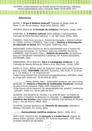 OLIVEIRA, Ivanilde Apoluceno de; SOUZA, Sulivan Ferreira de (Org.). Diferentes
olhares epistemológicos sobre a educação. Belém: CCSE-UEPA, 2017
20
Referências
BURKE, P. O que é História Cultural? Tradução de Sérgio Goes de
Paula. 2. ed. Rio de Janeiro: Jorge Zahar Editora, 2005.
CERTEAU, Michel de. A invenção do cotidiano. Petrópolis: Vozes, 1996.
CHARTIER, R. A História cultural: entre práticas e representações.
Tradução de Maria Manuela Galhardo. 2. ed. São Paulo: DIFEL, 2002.
FONSECA, Thaís Nívia de Lima e. História da Educação e História Cultural.
In: VEIGA, Cynthia e FONSECA, Thais (orgs.). História e historiografia
da educação no Brasil. Belo Horizonte: Autêntica, 2003.
MAGALHÃES, Justino Pereira de. Breve apontamento para a história das
instituições educativas. In: Sanfelice, José Luís; SAVIANI, Dermeval;
LOMBARDI, José Claudinei (Orgs.). História da educação: perspectivas
para um intercâmbio internacional. Campinas, SP: Autores Associados;
HISTERDBR, 1999.
MANACORDA, Mario Alighiero. Marx e a pedagogia moderna. 2. ed.
Tradução de Newton Ramos de Oliveira et al. São Paulo: Cortez, 1996.
NOSELLA, Paolo; BUFFA, Ester. As Pesquisas Sobre Instituições Escolares:
Balanço Crítico. HISTEDBR-UNICAMP, Campinas. São Paulo, nº 20 Anos,
p. 1- 14, 2006 p. 1- 14. Disponível em:
<http://www.histedbr.fae.unicamp.br/navegando/artigos_pdf/Paolo_Nosel
la_artigo.pdf> Aceso em: 10 de julho de 2015.
__________, Paolo; BUFFA, Ester. Instituições escolares: por que e como
pesquisar. In: História e Filosofia de Instituições Escolares: avaliação
de uma linha de pesquisa. CNPq, 2009. Disponível em:
<http://www.utp.br/cadernos_de_pesquisa/pdfs/cad_pesq5/2_instituicoes
_cp5.pdf>. Aceso em: 09 de julho de 2015.
OLIVEIRA, Inês Barbosa de. Certeau e as artes de fazer: as noções de
uso, tática e trajetória na pesquisa em educação. In: pesquisa no/do
cotidiano das escolas: sobre redes de saberes/ Inês Barbosa de Oliveira
(org.) – Rio de Janeiro: DP&A, 2001.
OLIVEIRA, Ivanilde Apoluceno de. Filosofia da educação: reflexões e
debates. Petrópolis, RJ: Vozes, 2006.
______, Racionalidade científica moderna. Belém: UEPA, 2012.
REIS FILHO, Casemiro dos. A educação e a ilusão liberal: origens do
ensino público paulista. Campinas, SP: Autores Associados, 1995, 244p.
(Coleção memória da educação)
 