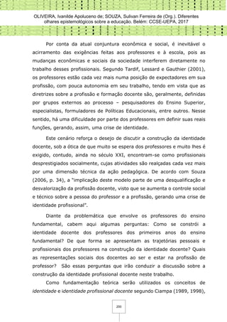 OLIVEIRA, Ivanilde Apoluceno de; SOUZA, Sulivan Ferreira de (Org.). Diferentes
olhares epistemológicos sobre a educação. Belém: CCSE-UEPA, 2017
200
Por conta da atual conjuntura econômica e social, é inevitável o
acirramento das exigências feitas aos professores e à escola, pois as
mudanças econômicas e sociais da sociedade interferem diretamente no
trabalho desses profissionais. Segundo Tardif, Lessard e Gauthier (2001),
os professores estão cada vez mais numa posição de expectadores em sua
profissão, com pouca autonomia em seu trabalho, tendo em vista que as
diretrizes sobre a profissão e formação docente são, geralmente, definidas
por grupos externos ao processo – pesquisadores do Ensino Superior,
especialistas, formuladores de Políticas Educacionais, entre outros. Nesse
sentido, há uma dificuldade por parte dos professores em definir suas reais
funções, gerando, assim, uma crise de identidade.
Este cenário reforça o desejo de discutir a construção da identidade
docente, sob a ótica de que muito se espera dos professores e muito lhes é
exigido, contudo, ainda no século XXI, encontram-se como profissionais
desprestigiados socialmente, cujas atividades são realçadas cada vez mais
por uma dimensão técnica da ação pedagógica. De acordo com Souza
(2006, p. 34), a “implicação deste modelo parte de uma desqualificação e
desvalorização da profissão docente, visto que se aumenta o controle social
e técnico sobre a pessoa do professor e a profissão, gerando uma crise de
identidade profissional”.
Diante da problemática que envolve os professores do ensino
fundamental, cabem aqui algumas perguntas: Como se constrói a
identidade docente dos professores dos primeiros anos do ensino
fundamental? De que forma se apresentam as trajetórias pessoais e
profissionais dos professores na construção da identidade docente? Quais
as representações sociais dos docentes ao ser e estar na profissão de
professor? São essas perguntas que irão conduzir a discussão sobre a
construção da identidade profissional docente neste trabalho.
Como fundamentação teórica serão utilizados os conceitos de
identidade e identidade profissional docente segundo Ciampa (1989, 1998),
 