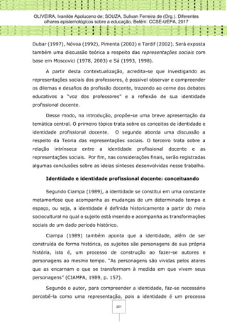 OLIVEIRA, Ivanilde Apoluceno de; SOUZA, Sulivan Ferreira de (Org.). Diferentes
olhares epistemológicos sobre a educação. Belém: CCSE-UEPA, 2017
201
Dubar (1997), Nóvoa (1992), Pimenta (2002) e Tardif (2002). Será exposta
também uma discussão teórica a respeito das representações sociais com
base em Moscovici (1978, 2003) e Sá (1993, 1998).
A partir desta contextualização, acredita-se que investigando as
representações sociais dos professores, é possível observar e compreender
os dilemas e desafios da profissão docente, trazendo ao cerne dos debates
educativos a “voz dos professores” e a reflexão de sua identidade
profissional docente.
Desse modo, na introdução, propõe-se uma breve apresentação da
temática central. O primeiro tópico trata sobre os conceitos de identidade e
identidade profissional docente. O segundo aborda uma discussão a
respeito da Teoria das representações sociais. O terceiro trata sobre a
relação intrínseca entre a identidade profissional docente e as
representações sociais. Por fim, nas considerações finais, serão registradas
algumas conclusões sobre as ideias sínteses desenvolvidas nesse trabalho.
Identidade e identidade profissional docente: conceituando
Segundo Ciampa (1989), a identidade se constitui em uma constante
metamorfose que acompanha as mudanças de um determinado tempo e
espaço, ou seja, a identidade é definida historicamente a partir do meio
sociocultural no qual o sujeito está inserido e acompanha as transformações
sociais de um dado período histórico.
Ciampa (1989) também aponta que a identidade, além de ser
construída de forma histórica, os sujeitos são personagens de sua própria
história, isto é, um processo de construção ao fazer-se autores e
personagens ao mesmo tempo. “As personagens são vividas pelos atores
que as encarnam e que se transformam à medida em que vivem seus
personagens” (CIAMPA, 1989, p. 157).
Segundo o autor, para compreender a identidade, faz-se necessário
percebê-la como uma representação, pois a identidade é um processo
 