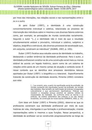 OLIVEIRA, Ivanilde Apoluceno de; SOUZA, Sulivan Ferreira de (Org.). Diferentes
olhares epistemológicos sobre a educação. Belém: CCSE-UEPA, 2017
203
por meio das interações, nas relações sociais e nas representações entre o
eu e o outro.
Já para Dubar (1997), a identidade é uma construção
concomitantemente individual e coletiva, relacionada ao processo de
intervenção dos indivíduos sobre si mesmos e aos diversos fatores externos
como, por exemplo, as percepções de mundo construídas socialmente.
Segundo o autor “[...] a identidade não é mais do que o resultado
simultaneamente estável e provisório, individual e coletivo, subjetivo e
objetivo, biográfico e estrutural, dos diversos processos de socialização que,
em conjunto, constroem os indivíduos” (DUBAR, 1997, p. 105).
Dubar (1997) focaliza seus estudos acerca da identidade no trabalho,
destacando o caráter dinâmico da identidade profissional. Para o autor, a
identidade profissional constitui-se de uma construção social mais ou menos
estável de acordo um legado histórico, assim como de um sistema de
relações entre pares de um mesmo campo de atuação e contexto social. É
nesse contexto que se identifica dois processos identitários básicos
apontados por Dubar (1997): o biográfico e o relacional. Especificamente
tratando da construção da identidade docente, Pimenta (2002) considera
que esta:
[...] se constrói, pois, a partir da significação social da profissão; da
revisão constante dos significados sociais da profissão, da revisão
das tradições. Mas também da reafirmação de práticas consagradas
culturalmente e que permanecem significativas. Práticas que
resistem a inovações porque prenhes de saberes válidos às
necessidades da realidade. Do confronto entre as teorias e as
práticas, da análise sistemática das práticas à luz das teorias
existentes, da construção de novas teorias (PIMENTA, 2002, p. 19).
Com base em Dubar (1997) e Pimenta (2002), observa-se que os
professores constroem sua identidade profissional por meio de suas
histórias de vida, interligadas à sua formação e profissionalização, criando
representações sobre si mesmos e suas funções. Nessa perspectiva, a
identidade do professor vai-se construindo progressivamente ao longo da
 