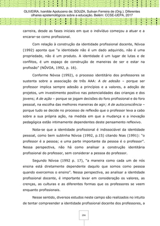 OLIVEIRA, Ivanilde Apoluceno de; SOUZA, Sulivan Ferreira de (Org.). Diferentes
olhares epistemológicos sobre a educação. Belém: CCSE-UEPA, 2017
204
carreira, desde as fases iniciais em que o indivíduo começou a atuar e a
encarar-se como profissional.
Com relação à construção da identidade profissional docente, Nóvoa
(1992) aponta que “a identidade não é um dado adquirido, não é uma
propriedade, não é um produto. A identidade é um lugar de lutas e de
conflitos, é um espaço de construção de maneiras de ser e estar na
profissão” (NÓVOA, 1992, p. 16).
Conforme Nóvoa (1992), o processo identitário dos professores se
sustenta sobre a associação de três AAA: A de adesão – porque ser
professor implica sempre adesão a princípios e a valores, a adoção de
projetos, um investimento positivo nas potencialidades das crianças e dos
jovens; A de ação – porque se jogam decisões do foro profissional e do foro
pessoal, na escolha das melhores maneiras de agir; A de autoconsciência –
porque tudo se decide no processo de reflexão que o professor leva a cabo
sobre a sua própria ação, na medida em que a mudança e a inovação
pedagógica estão intimamente dependentes deste pensamento reflexivo.
Nota-se que a identidade profissional é indissociável da identidade
pessoal, como bem sublinha Nóvoa (1992, p.15) citando Nias (1991): “o
professor é a pessoa; e uma parte importante da pessoa é o professor”.
Nessa perspectiva, não há como analisar a construção identitária
profissional do professor, sem considerar a pessoa do professor.
Segundo Nóvoa (1992 p. 17), “a maneira como cada um de nós
ensina está diretamente dependente daquilo que somos como pessoa
quando exercemos o ensino”. Nessa perspectiva, ao analisar a identidade
profissional docente, é importante levar em consideração os valores, as
crenças, as culturas e as diferentes formas que os professores se veem
enquanto profissionais.
Nesse sentido, diversos estudos neste campo são realizados no intuito
de tentar compreender a identidade profissional docente dos professores, a
 