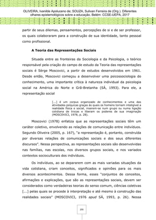 OLIVEIRA, Ivanilde Apoluceno de; SOUZA, Sulivan Ferreira de (Org.). Diferentes
olhares epistemológicos sobre a educação. Belém: CCSE-UEPA, 2017
205
partir de seus dilemas, pensamentos, percepções de si e de ser professor,
os quais colaboraram para a construção de sua identidade, tanto pessoal
como profissional.
A Teoria das Representações Sociais
Situada entre as fronteiras da Sociologia e da Psicologia, o teórico
responsável pela criação do campo de estudo da Teoria das representações
sociais é Sèrge Moscovici, a partir de estudos desenvolvidos em 1961.
Desde então, Moscovici começou a desenvolver uma psicossociologia do
conhecimento, uma importante crítica à natureza individual da psicologia
social na América do Norte e Grã-Bretanha (SÁ, 1993). Para ele, a
representação social
[...] é um corpus organizado de conhecimentos e uma das
atividades psíquicas graças às quais os homens tornam inteligível a
realidade física e social, inserem-se num grupo ou numa ligação
cotidiana de trocas e liberam os poderes de sua imaginação
(MOSCOVICI, 1978, p. 28).
Moscovici (1978) enfatiza que as representações sociais têm um
caráter coletivo, envolvendo as relações de comunicação entre indivíduos.
Segundo Oliveira (2005, p. 167), “a representação é, portanto, construída
por diversas relações de comunicações sociais e dos seus diferentes
discursos”. Nessa perspectiva, as representações sociais são desenvolvidas
nas famílias, nas escolas, nos diversos grupos sociais, e nos variados
contextos socioculturais dos indivíduos.
Os indivíduos, ao se depararem com as mais variadas situações da
vida cotidiana, criam conceitos, significados e opiniões para os mais
diversos acontecimentos. Dessa forma, esses “conjuntos de conceitos,
afirmações e explicações, que são as representações sociais, devem ser
considerados como verdadeiras teorias do senso comum, ciências coletivas
[...] pelas quais se procede à interpretação e até mesmo à construção das
realidades sociais” (MOSCOVICI, 1976 apud SÁ, 1993, p. 26). Nessa
 