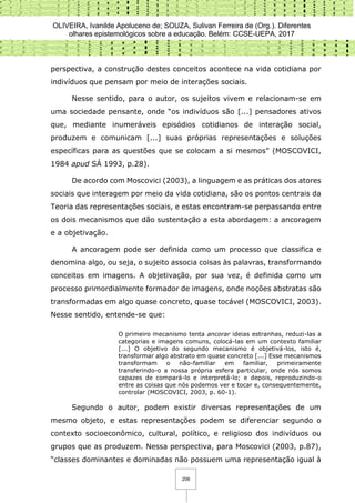 OLIVEIRA, Ivanilde Apoluceno de; SOUZA, Sulivan Ferreira de (Org.). Diferentes
olhares epistemológicos sobre a educação. Belém: CCSE-UEPA, 2017
206
perspectiva, a construção destes conceitos acontece na vida cotidiana por
indivíduos que pensam por meio de interações sociais.
Nesse sentido, para o autor, os sujeitos vivem e relacionam-se em
uma sociedade pensante, onde “os indivíduos são [...] pensadores ativos
que, mediante inumeráveis episódios cotidianos de interação social,
produzem e comunicam [...] suas próprias representações e soluções
específicas para as questões que se colocam a si mesmos” (MOSCOVICI,
1984 apud SÁ 1993, p.28).
De acordo com Moscovici (2003), a linguagem e as práticas dos atores
sociais que interagem por meio da vida cotidiana, são os pontos centrais da
Teoria das representações sociais, e estas encontram-se perpassando entre
os dois mecanismos que dão sustentação a esta abordagem: a ancoragem
e a objetivação.
A ancoragem pode ser definida como um processo que classifica e
denomina algo, ou seja, o sujeito associa coisas às palavras, transformando
conceitos em imagens. A objetivação, por sua vez, é definida como um
processo primordialmente formador de imagens, onde noções abstratas são
transformadas em algo quase concreto, quase tocável (MOSCOVICI, 2003).
Nesse sentido, entende-se que:
O primeiro mecanismo tenta ancorar ideias estranhas, reduzi-las a
categorias e imagens comuns, colocá-las em um contexto familiar
[...] O objetivo do segundo mecanismo é objetivá-los, isto é,
transformar algo abstrato em quase concreto [...] Esse mecanismos
transformam o não-familiar em familiar, primeiramente
transferindo-o a nossa própria esfera particular, onde nós somos
capazes de compará-lo e interpretá-lo; e depois, reproduzindo-o
entre as coisas que nós podemos ver e tocar e, consequentemente,
controlar (MOSCOVICI, 2003, p. 60-1).
Segundo o autor, podem existir diversas representações de um
mesmo objeto, e estas representações podem se diferenciar segundo o
contexto socioeconômico, cultural, político, e religioso dos indivíduos ou
grupos que as produzem. Nessa perspectiva, para Moscovici (2003, p.87),
“classes dominantes e dominadas não possuem uma representação igual à
 