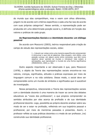 OLIVEIRA, Ivanilde Apoluceno de; SOUZA, Sulivan Ferreira de (Org.). Diferentes
olhares epistemológicos sobre a educação. Belém: CCSE-UEPA, 2017
207
do mundo que elas compartilham, mas o veem com olhos diferentes,
julgam-no de acordo com critérios específicos e cada uma faz isso de acordo
com suas próprias categorias”. Nesse sentido, a representação pode ser
produzida em uma determinada posição social e, é definida em função dos
valores e práticas de cada grupo.
As Representações Sociais e a identidade docente: um diálogo
possível
De acordo com Moscovici (2003), teórico responsável pela criação do
campo de estudo das representações sociais, estas:
[...] devem ser vistas como uma maneira específica de compreender
e comunicar o que nós já sabemos. Elas ocupam, com efeito, uma
posição curiosa, em algum ponto entre conceitos, que têm como
objetivo atrair sentido do mundo e introduzir nele ordem e
percepções, que reproduzam o mundo de uma forma significativa
(MOSCOVICI, 2003, p. 46).
Outro aspecto importante a ser observado é que, para Moscovici
(1978), o objeto da Teoria das representações sociais encontra-se nos
valores, crenças, significados, atitudes e práticas expressas por meio da
linguagem comum e na vida cotidiana. Desse modo, o social deve ser
compreendido como um mundo de símbolos e significados que é suscetível
de investigação.
Nessa perspectiva, relacionando a Teoria das representações sociais
com a identidade docente é uma maneira de trazer ao cerne dos debates
educativos as “vozes dos professores”, o que propicia compreender os
sentidos atribuídos por eles acerca da profissão e de sua identidade
profissional docente. Logo, possibilita ao próprio docente analisar sobre seu
modo de ser e estar na profissão, refletindo em sua trajetória pessoal e
profissional, por meio de memórias passadas e presentes. Assim, o
professor reflete as suas práticas docentes e o modo de ser professor, (re)
construindo sua identidade profissional.
 