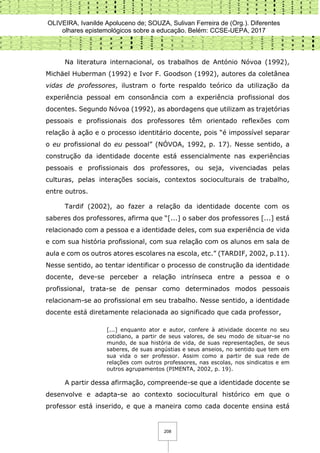 OLIVEIRA, Ivanilde Apoluceno de; SOUZA, Sulivan Ferreira de (Org.). Diferentes
olhares epistemológicos sobre a educação. Belém: CCSE-UEPA, 2017
208
Na literatura internacional, os trabalhos de António Nóvoa (1992),
Michäel Huberman (1992) e Ivor F. Goodson (1992), autores da coletânea
vidas de professores, ilustram o forte respaldo teórico da utilização da
experiência pessoal em consonância com a experiência profissional dos
docentes. Segundo Nóvoa (1992), as abordagens que utilizam as trajetórias
pessoais e profissionais dos professores têm orientado reflexões com
relação à ação e o processo identitário docente, pois “é impossível separar
o eu profissional do eu pessoal” (NÓVOA, 1992, p. 17). Nesse sentido, a
construção da identidade docente está essencialmente nas experiências
pessoais e profissionais dos professores, ou seja, vivenciadas pelas
culturas, pelas interações sociais, contextos socioculturais de trabalho,
entre outros.
Tardif (2002), ao fazer a relação da identidade docente com os
saberes dos professores, afirma que “[...] o saber dos professores [...] está
relacionado com a pessoa e a identidade deles, com sua experiência de vida
e com sua história profissional, com sua relação com os alunos em sala de
aula e com os outros atores escolares na escola, etc.” (TARDIF, 2002, p.11).
Nesse sentido, ao tentar identificar o processo de construção da identidade
docente, deve-se perceber a relação intrínseca entre a pessoa e o
profissional, trata-se de pensar como determinados modos pessoais
relacionam-se ao profissional em seu trabalho. Nesse sentido, a identidade
docente está diretamente relacionada ao significado que cada professor,
[...] enquanto ator e autor, confere à atividade docente no seu
cotidiano, a partir de seus valores, de seu modo de situar-se no
mundo, de sua história de vida, de suas representações, de seus
saberes, de suas angústias e seus anseios, no sentido que tem em
sua vida o ser professor. Assim como a partir de sua rede de
relações com outros professores, nas escolas, nos sindicatos e em
outros agrupamentos (PIMENTA, 2002, p. 19).
A partir dessa afirmação, compreende-se que a identidade docente se
desenvolve e adapta-se ao contexto sociocultural histórico em que o
professor está inserido, e que a maneira como cada docente ensina está
 