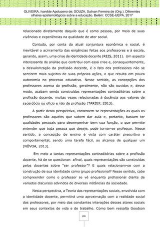 OLIVEIRA, Ivanilde Apoluceno de; SOUZA, Sulivan Ferreira de (Org.). Diferentes
olhares epistemológicos sobre a educação. Belém: CCSE-UEPA, 2017
209
relacionado diretamente daquilo que é como pessoa, por meio de suas
vivências e experiências na qualidade de ator social.
Contudo, por conta da atual conjuntura econômica e social, é
inevitável o acirramento das exigências feitas aos professores e à escola,
gerando, assim, uma crise de identidade docente (REIS, 2011). Um aspecto
interessante de análise que contribui com essa crise e, consequentemente,
a desvalorização da profissão docente, é o fato dos professores não se
sentirem mais sujeitos de suas próprias ações, o que resulta em pouca
autonomia no processo educativo. Nesse sentido, as concepções dos
professores acerca da profissão, geralmente, não são ouvidas e, desse
modo, acabam sendo construídas representações contraditórias sobre a
profissão docente, muitas vezes relacionadas à docência aos valores de
sacerdócio ou ofício e não de profissão (TARDIF, 2013).
A partir desta perspectiva, constroem-se representações as quais os
professores são aqueles que sabem dar aula e, portanto, bastam ter
qualidades pessoais para desempenhar bem sua função, o que permite
entender que toda pessoa que deseje, pode tornar-se professor. Nesse
sentido, a concepção de ensino é vista com caráter prescritivo e
comportamental, sendo uma tarefa fácil, ao alcance de qualquer um
(NÓVOA, 2013).
Em meio a tantas representações contraditórias sobre a profissão
docente, há de se questionar: afinal, quais representações são construídas
pelos docentes sobre “ser professor”? E quais relacionam-se com a
construção de sua identidade como grupo profissional? Nesse sentido, cabe
compreender como o professor se vê enquanto profissional diante de
variados discursos advindos de diversas instâncias da sociedade.
Nesta perspectiva, a Teoria das representações sociais, envolvida com
a identidade docente, permitirá uma aproximação com a realidade social
dos professores, por meio das constantes interações desses atores sociais
em seus contextos de vida e de trabalho. Como bem ressalta Goodson
 
