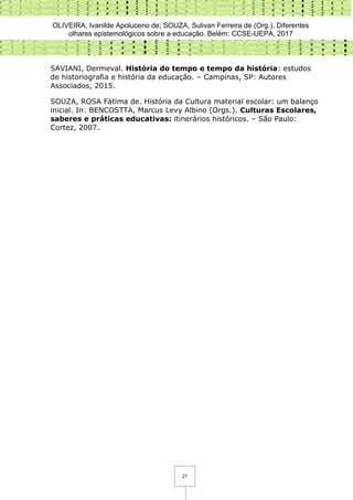 OLIVEIRA, Ivanilde Apoluceno de; SOUZA, Sulivan Ferreira de (Org.). Diferentes
olhares epistemológicos sobre a educação. Belém: CCSE-UEPA, 2017
21
SAVIANI, Dermeval. História do tempo e tempo da história: estudos
de historiografia e história da educação. – Campinas, SP: Autores
Associados, 2015.
SOUZA, ROSA Fátima de. História da Cultura material escolar: um balanço
inicial. In: BENCOSTTA, Marcus Levy Albino (Orgs.). Culturas Escolares,
saberes e práticas educativas: itinerários históricos. – São Paulo:
Cortez, 2007.
 