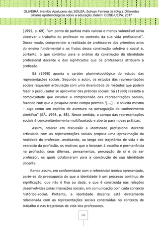 OLIVEIRA, Ivanilde Apoluceno de; SOUZA, Sulivan Ferreira de (Org.). Diferentes
olhares epistemológicos sobre a educação. Belém: CCSE-UEPA, 2017
210
(1992, p. 69), “um ponto de partida mais valioso e menos vulnerável seria
observar o trabalho do professor no contexto da sua vida profissional”.
Desse modo, compreender a realidade de professores dos primeiros anos
do ensino fundamental e os frutos dessa construção coletiva e social é,
portanto, o que contribui para a análise da construção da identidade
profissional docente e dos significados que os professores atribuem à
profissão.
Sá (1998) aponta o caráter plurimetodológico do estudo das
representações sociais. Segundo o autor, os estudos das representações
sociais requerem articulação com uma diversidade de métodos que podem
fazer o pesquisador se aproximar das práticas sociais. Sá (1998) ressalta a
complexidade que envolve a compreensão das representações sociais,
fazendo com que a pesquisa neste campo permita “[...] – e solicita mesmo
– algo como um espírito de aventura na perseguição do conhecimento
científico” (SÁ, 1998, p. 85). Nesse sentido, o campo das representações
sociais é concomitantemente multifacetado e aberto para novas práticas.
Assim, colocar em discussão a identidade profissional docente
articulada com as representações sociais propicia uma aproximação da
realidade do professor, analisando, ao longo das trajetórias de vida e do
exercício da profissão, os motivos que o levaram à escolha e permanência
na profissão, seus dilemas, pensamentos, percepção de si e de ser
professor, os quais colaboraram para a construção de sua identidade
docente.
Sendo assim, em conformidade com o referencial teórico apresentado,
parte-se do pressuposto de que a identidade é um processo contínuo de
significação, que não é fixa ou dada, e que é construída nas relações
desenvolvidas pelas interações sociais, em comunicação com cada contexto
histórico-social. Portanto, a identidade docente está diretamente
relacionada com as representações sociais construídas no contexto de
trabalho e nas trajetórias de vida dos professores.
 
