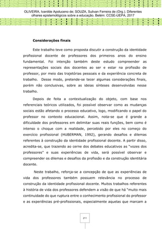 OLIVEIRA, Ivanilde Apoluceno de; SOUZA, Sulivan Ferreira de (Org.). Diferentes
olhares epistemológicos sobre a educação. Belém: CCSE-UEPA, 2017
211
Considerações finais
Este trabalho teve como proposta discutir a construção da identidade
profissional docente de professores dos primeiros anos do ensino
fundamental. Foi intenção também deste estudo compreender as
representações sociais dos docentes ao ser e estar na profissão de
professor, por meio das trajetórias pessoais e da experiência concreta de
trabalho. Desse modo, pretende-se tecer algumas considerações finais,
porém não conclusivas, sobre as ideias sínteses desenvolvidas nesse
trabalho.
Depois de feita a contextualização do objeto, com base nos
referenciais teóricos utilizados, foi possível observar como as mudanças
sociais estão afetando o processo educativo, logo, modificando o papel do
professor no contexto educacional. Assim, nota-se que é grande a
dificuldade dos professores em delimitar suas reais funções, bem como é
intenso o choque com a realidade, percebido por eles no começo do
exercício profissional (HUBERMAN, 1992), gerando desafios e dilemas
referentes à construção da identidade profissional docente. A partir disso,
acredita-se, que trazendo ao cerne dos debates educativos as “vozes dos
professores” e suas experiências de vida, será possível observar e
compreender os dilemas e desafios da profissão e da construção identitária
docente.
Neste trabalho, reforça-se a concepção de que as experiências de
vida dos professores também possuem relevância no processo de
construção da identidade profissional docente. Muitos trabalhos referentes
à história de vida dos professores defendem a visão de que há “muito mais
continuidade do que ruptura entre o conhecimento profissional do professor
e as experiências pré-profissionais, especialmente aquelas que marcam a
 