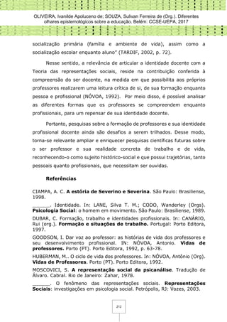 OLIVEIRA, Ivanilde Apoluceno de; SOUZA, Sulivan Ferreira de (Org.). Diferentes
olhares epistemológicos sobre a educação. Belém: CCSE-UEPA, 2017
212
socialização primária (família e ambiente de vida), assim como a
socialização escolar enquanto aluno” (TARDIF, 2002, p. 72).
Nesse sentido, a relevância de articular a identidade docente com a
Teoria das representações sociais, reside na contribuição conferida à
compreensão do ser docente, na medida em que possibilita aos próprios
professores realizarem uma leitura crítica de si, de sua formação enquanto
pessoa e profissional (NÓVOA, 1992). Por meio disso, é possível analisar
as diferentes formas que os professores se compreendem enquanto
profissionais, para um repensar de sua identidade docente.
Portanto, pesquisas sobre a formação de professores e sua identidade
profissional docente ainda são desafios a serem trilhados. Desse modo,
torna-se relevante ampliar e enriquecer pesquisas científicas futuras sobre
o ser professor e sua realidade concreta de trabalho e de vida,
reconhecendo-o como sujeito histórico-social e que possui trajetórias, tanto
pessoais quanto profissionais, que necessitam ser ouvidas.
Referências
CIAMPA, A. C. A estória de Severino e Severina. São Paulo: Brasiliense,
1998.
______. Identidade. In: LANE, Silva T. M.; CODO, Wanderley (Orgs).
Psicologia Social: o homem em movimento. São Paulo: Brasiliense, 1989.
DUBAR, C. Formação, trabalho e identidades profissionais. In: CANÁRIO,
Rui (org.). Formação e situações de trabalho. Portugal: Porto Editora,
1997.
GOODSON, I. Dar voz ao professor: as histórias de vida dos professores e
seu desenvolvimento profissional. IN: NÓVOA, Antonio. Vidas de
professores. Porto (PT). Porto Editora, 1992, p. 63-78.
HUBERMAN, M.. O ciclo de vida dos professores. In: NÓVOA, Antônio (Org).
Vidas de Professores. Porto (PT). Porto Editora, 1992.
MOSCOVICI, S. A representação social da psicanálise. Tradução de
Álvaro. Cabral. Rio de Janeiro: Zahar, 1978.
______. O fenômeno das representações sociais. Representações
Sociais: investigações em psicologia social. Petrópolis, RJ: Vozes, 2003.
 