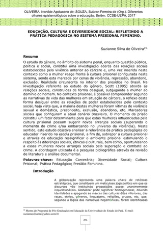 OLIVEIRA, Ivanilde Apoluceno de; SOUZA, Sulivan Ferreira de (Org.). Diferentes
olhares epistemológicos sobre a educação. Belém: CCSE-UEPA, 2017
214
EDUCAÇÃO, CULTURA E DIVERSIDADE SOCIAL: REFLETINDO A
PRÁTICA PEDAGÓGICA NO SISTEMA PRISIONAL FEMININO.
Suzianne Silva de Oliveira19.
Resumo
O estudo do gênero, no âmbito do sistema penal, enquanto questão pública,
política e social, constitui uma investigação acerca das relações sociais
estabelecidas pela vivência anterior ao cárcere e, uma vez inserida neste
contexto como a mulher reage frente à cultura prisional configurada neste
sistema, sendo esta marcada por cenas de violência, repressão, abandono,
exclusão. Realidade circunscrita no interior dos presídios no Brasil. Na
investigação referente ao estudo do gênero, Scott (1995) aborda as
relações sociais, construídas de forma desigual, subjugando a mulher ao
domínio do homem. No contexto prisional, é possível compreender segundo
as narrativas de vida das mulheres em situação de cárcere, o reflexo desta
forma desigual entre as relações de poder estabelecidas pelo contexto
social, haja vista que, a maioria destas mulheres foram vítimas de violência
sexual e doméstica, preconceito, exclusão, abandono, etc. Marcadores
sociais que configuram o atual cenário Brasileiro. O momento da prisão
constitui um fator determinante para que estas mulheres influenciadas pela
cultura prisional possam sugerir novos arranjos sociais (superando o
momento do crime e/ou embarcando no universo da violência). Neste
sentido, este estudo objetiva analisar a relevância da prática pedagógica do
educador inserido na escola prisional, a fim de, sobrepor a cultura prisional
e através da educação ressignificar o ambiente prisional estimulando o
respeito às diferenças sociais, étnicas e culturais, bem como, oportunizando
a essas mulheres novos arranjos sociais pela superação e combate ao
crime. A abordagem utilizada é a pesquisa bibliográfica através da revisão
de literatura e análise documental.
Palavras-chave: Educação Carcerária; Diversidade Social; Cultura
Prisional; Prática Pedagógica; Presídio Feminino.
Introdução
A globalização representa uma palavra chave de retóricas
estratégicas, que constituem um meticuloso jogo político em que os
discursos vão instituindo proposições quase unanimemente
inquestionáveis. Globalizar pode significar homogeneizar, diluindo
identidades e apagando as marcas das culturas ditas inferiores, das
raças, etnias, gêneros, linguagens, religiões, grupos, etc. que,
segundo a lógica das narrativas hegemônicas, foram identificadas
19
Mestra do Programa de Pós-Graduação em Educação da Universidade do Estado do Pará. E-mail:
suzianneoliveira@yahoo.com.br
 