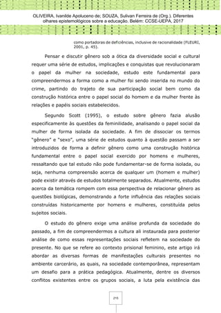 OLIVEIRA, Ivanilde Apoluceno de; SOUZA, Sulivan Ferreira de (Org.). Diferentes
olhares epistemológicos sobre a educação. Belém: CCSE-UEPA, 2017
215
como portadoras de deficiências, inclusive de racionalidade (FLEURI,
2001, p. 45).
Pensar e discutir gênero sob a ótica da diversidade social e cultural
requer uma série de estudos, implicações e conquistas que revolucionaram
o papel da mulher na sociedade, estudo este fundamental para
compreendermos a forma como a mulher foi sendo inserida no mundo do
crime, partindo do trajeto de sua participação social bem como da
construção histórica entre o papel social do homem e da mulher frente às
relações e papéis sociais estabelecidos.
Segundo Scott (1995), o estudo sobre gênero fazia alusão
especificamente às questões da feminilidade, analisando o papel social da
mulher de forma isolada da sociedade. A fim de dissociar os termos
“gênero” e “sexo”, uma série de estudos quanto à questão passam a ser
introduzidos de forma a definir gênero como uma construção histórica
fundamental entre o papel social exercido por homens e mulheres,
ressaltando que tal estudo não pode fundamentar-se de forma isolada, ou
seja, nenhuma compreensão acerca de qualquer um (homem e mulher)
pode existir através de estudos totalmente separados. Atualmente, estudos
acerca da temática rompem com essa perspectiva de relacionar gênero as
questões biológicas, demonstrando a forte influência das relações sociais
construídas historicamente por homens e mulheres, constituída pelos
sujeitos sociais.
O estudo do gênero exige uma análise profunda da sociedade do
passado, a fim de compreendermos a cultura ali instaurada para posterior
análise de como essas representações sociais refletem na sociedade do
presente. No que se refere ao contexto prisional feminino, este artigo irá
abordar as diversas formas de manifestações culturais presentes no
ambiente carcerário, as quais, na sociedade contemporânea, representam
um desafio para a prática pedagógica. Atualmente, dentre os diversos
conflitos existentes entre os grupos sociais, a luta pela existência das
 
